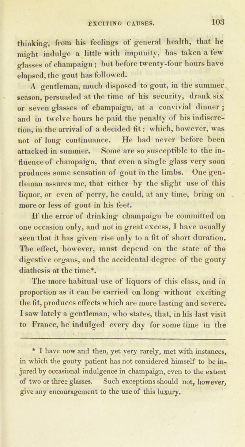 thinking, from his feelings of general health, that he might indulge a little with impunity, has taken a few glasses of champaign ; but before twenty-four hours have elapsed, the gout has followed. A gentleman, much disposed to gout, in the summer season, persuaded at the time of his security, drank six or seven glasses of champaign, at a convivial dinner ; and in twelve hours he paid the penalty of his indiscre- tion, in the arrival of a decided fit: which, however, was not of long continuance. He had never before been attacked in summer. Some are so susceptible to the in- fluence of champaign, that even a single glass very soon produces some sensation of gout in the limbs. One gen- tleman assures me, that either by the slight use of this liquor, or even of perry, he could, at any time, bring on more or less of gout in his feet. If the error of drinking champaign be committed on one occasion only, and not in great excess, I have usually seen that it has given rise only to a fit of short duration. The effect, however, must depend on the state of the digestive organs, and the accidental degree of the g’outy diathesis at the time*. The more habitual use of liquors of this class, and in proportion as it can be carried on long without exciting the fit, produces effects which are more lasting and severe. I saw lately a gentleman, who states, that, in his last visit to France, he indulged every day for some time in the * I have now and then, yet very rarely, met with instances, in which the gouty patient has not considered himself to be in- jured by occasional indulgence in champaign, even to the extent of two or three glasses. Such exceptions should not, however, give any encouragement to the use of this luxury.