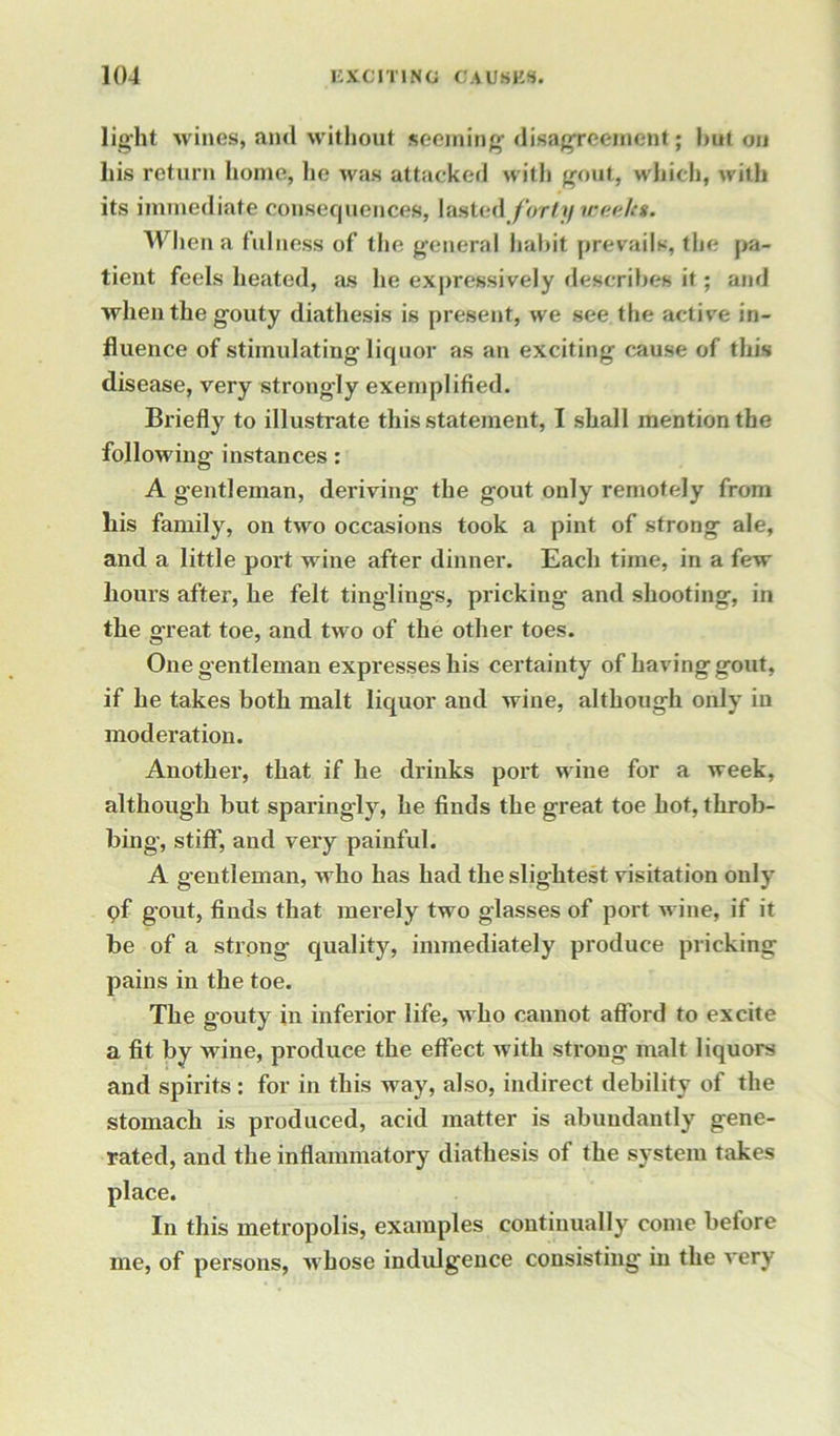 light wines, and without seeming- disagreement; hut on liis return home, lie was attacked with gout, which, with its immediate consequences, lasted forty vaeakt. When a fulness of the general habit prevails, the pa- tient feels heated, as he expressively describes it ; and when the gouty diathesis is present, we see the active in- fluence of stimulating liquor as an exciting cause of this disease, very strongly exemplified. Briefly to illustrate this statement, I shall mention the following instances: A gentleman, deriving the gout only remotely from his family, on two occasions took a pint of strong ale, and a little port wine after dinner. Each time, in a few hours after, he felt tinglings, pricking and shooting, in the g-reat toe, and two of the other toes. One gentleman expresses his certainty of having gout, if he takes both malt liquor and wine, although only in moderation. Another, that if he drinks port wine for a week, although but sparingly, he finds the great toe hot, throb- bing, stiff, and very painful. A gentleman, who has had the slightest visitation only pf gout, finds that merely two glasses of port wine, if it be of a strong- quality, immediately produce pricking pains in the toe. The gouty in inferior life, who cannot afford to excite a fit by wine, produce the effect with strong malt liquors and spirits : for in this way, also, indirect debility of the stomach is produced, acid matter is abundantly gene- rated, and the inflammatory diathesis of the system takes place. In this metropolis, examples continually come before me, of persons, whose indulgence consisting in the very