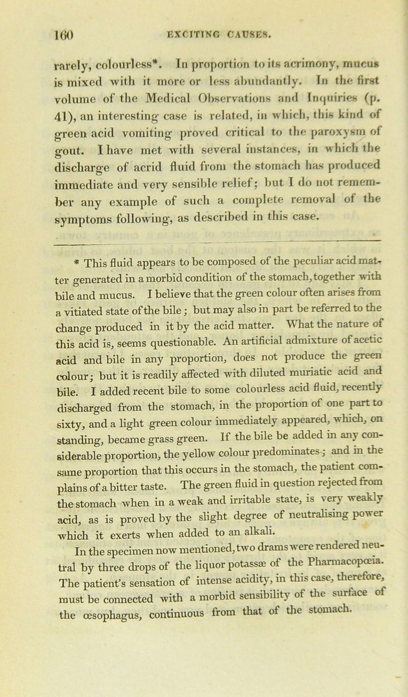 rarely, colourless*. In proportion to its acrimony, rnucu* is mixed with it more or less abundantly. In the first volume of the Medical Observations and Inquiries (p. 41), an interesting- case is related, in which, this kind of green acid vomiting proved critical to the paroxysm of gout. I have met with several instances, in which the discharge of acrid fluid from the stomach has produced immediate and very sensible relief; but I do not remem- ber any example of such a complete removal of the symptoms following, as described in this case. * This fluid appears to be composed of the peculiar acid mat- ter generated in a morbid condition of the stomach, together with bile and mucus. I believe that the green colour often arises from a vitiated state of the bile; but may also in part be referred to the change produced in it by the acid matter. What the nature of this acid is, seems questionable. An artificial admixture of acetic acid and bile in any proportion, does not produce the green colour; but it is readily affected with diluted muriatic acid and bile. I added recent bile to some coloux-less acid fluid, recently discharged from the stomach, in the proportion of one part to sixty, and a light green colour immediately appeared, which, on standing, became grass green. If the bile be added in am con- siderable proportion, the yellow colour predominates-; and m the same proportion that this occurs in the stomach, the patient com- plains of a bitter taste. The green fluid in question rejected from the stomach when in a weak and irritable state, is very weakly acid, as is proved by the slight degree of neutralising power which it exerts when added to an alkali. In the specimen now mentioned, two drams were rendered neu- tral by three drops of the liquor potass® of the Pharmacopoeia. The patient’s sensation of intense acidity, in this case, therefore, must be connected with a morbid sensibility of the surface the oesophagus, continuous from that ol the stomach.