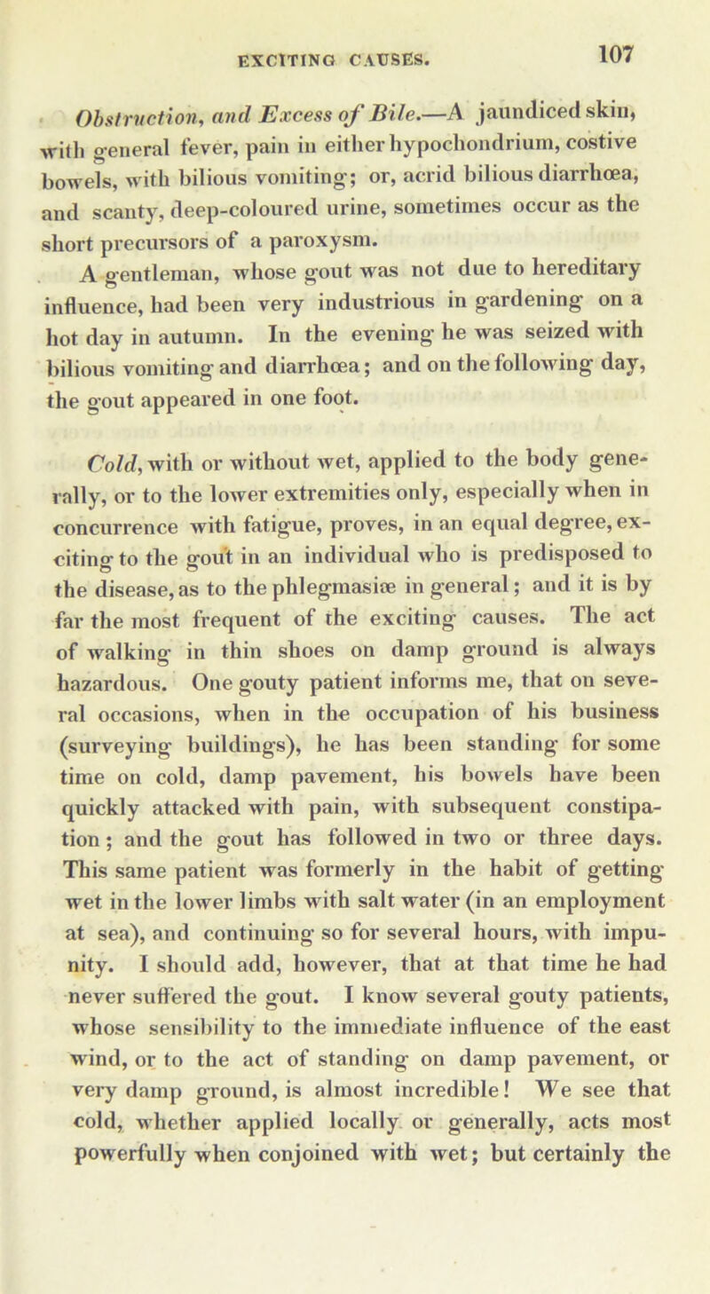 Obstruction, and Excess of Bile.—A jaundiced skin, with general fever, pain in either hypochondrium, costive bowels, with bilious vomiting; or, acrid bilious diarrhcea, and scanty, deep-coloured urine, sometimes occur as the short precursors of a paroxysm. A o-entleman, whose gout was not due to hereditary influence, had been very industrious in gardening on a hot day in autumn. In the evening he was seized with bilious vomiting and diarrhoea; and on the following day, the gout appeared in one foot. Cold, with or without wet, applied to the body gene- rally, or to the lower extremities only, especially when in concurrence with fatigue, proves, in an equal degree, ex- citing to the gout in an individual who is predisposed to the disease, as to the phlegmasite in general; and it is by far the most frequent of the exciting causes. The act of walking in thin shoes on damp ground is always hazardous. One gouty patient informs me, that on seve- ral occasions, when in the occupation of his business (surveying buildings), he has been standing for some time on cold, damp pavement, his bowels have been quickly attacked with pain, with subsequent constipa- tion ; and the gout has followed in two or three days. This same patient was formerly in the habit of getting- wet in the lower limbs with salt water (in an employment at sea), and continuing so for several hours, with impu- nity. I should add, however, that at that time he had never suffered the gout. I know several gouty patients, whose sensibility to the immediate influence of the east wind, or to the act of standing on damp pavement, or very damp ground, is almost incredible! We see that cold, whether applied locally or generally, acts most powerfully when conjoined with wet; but certainly the
