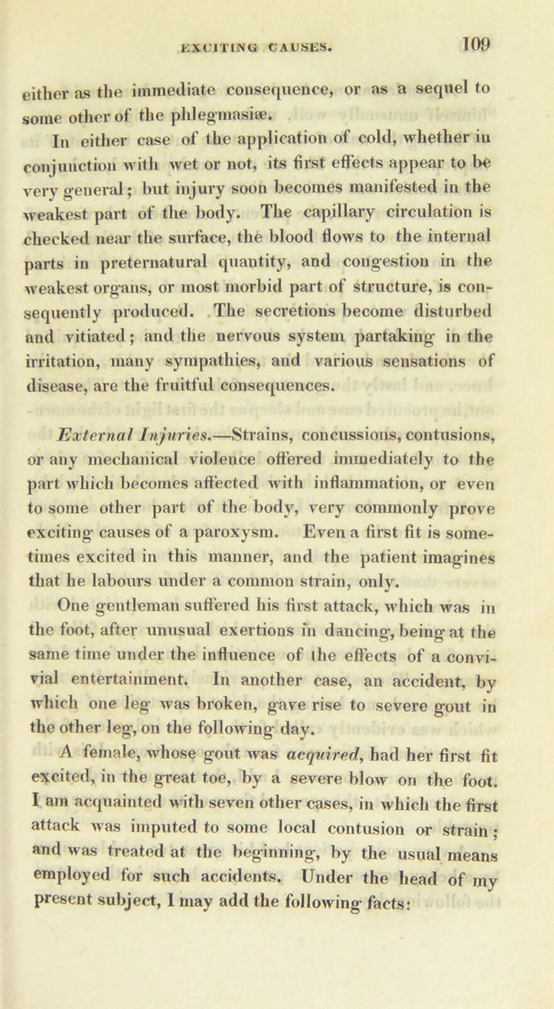 eitlier as the immediate consequence, or as a sequel to some other of the phlegmasia?. In either case of the application of cold, whether in conjunction with wet or not, its first effects appear to be very general; but injury soon becomes manifested in the weakest part of the body. The capillary circulation is checked near the surface, the blood flows to the internal parts in preternatural quantity, and congestion in the weakest organs, or most morbid part of structure, is con- sequently produced. The secretions become disturbed and vitiated; and the nervous system partaking in the irritation, many sympathies, and various sensations of disease, are the fruitful consequences. External Injuries.—Strains, concussions, contusions, or any mechanical violence offered immediately to the part which becomes affected with inflammation, or even to some other part of the body, very commonly prove exciting’ causes of a paroxysm. Even a first fit is some- times excited in this manner, and the patient imagines that he labours under a common strain, only. One gentleman suffered his first attack, which was in the foot, after unusual exertions in dancing, being at the same time under the influence of I he effects of a convi- vial entertainment. In another case, an accident, by which one leg was broken, gave rise to severe gout in the other leg, on the following day. A female, whose gout was acquired, had her first fit excited, in the great toe, by a severe blow on the foot. I am acquainted with seven other cases, in which the first attack was imputed to some local contusion or strain ; and was treated at the beginning, by the usual means employed for such accidents. Under the head of my present subject, 1 may add the following facts: