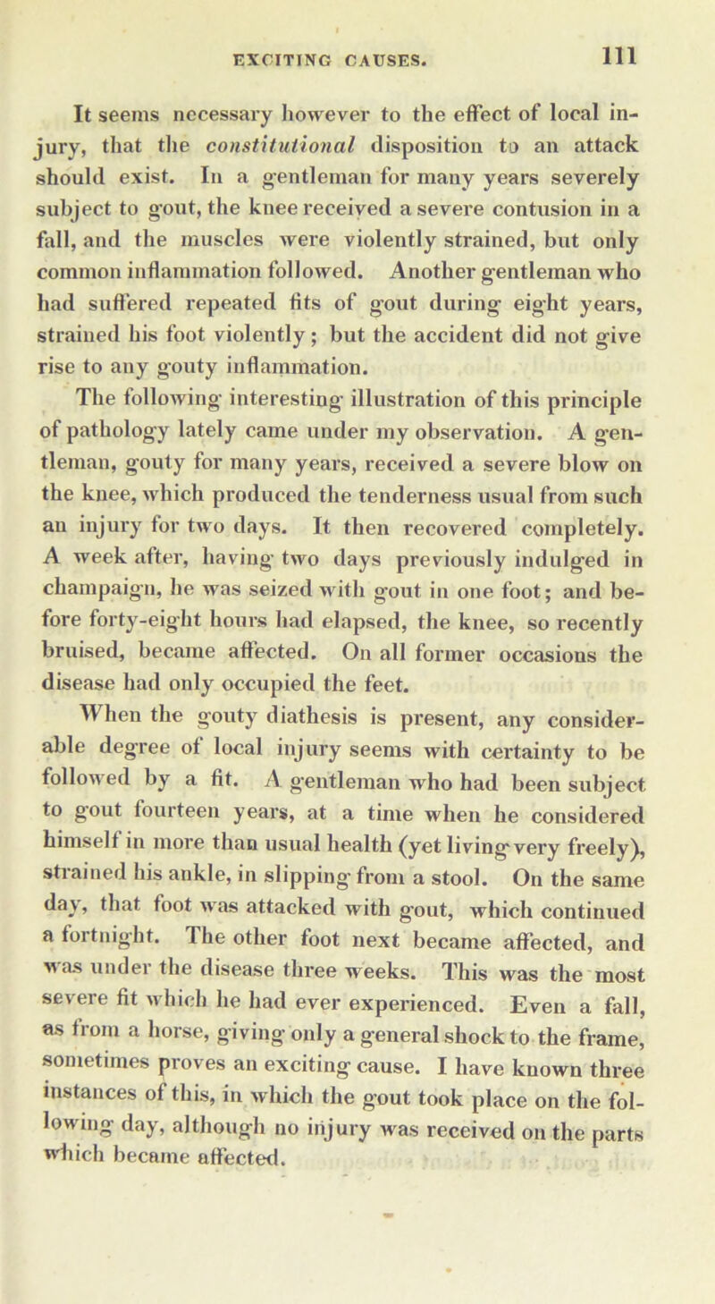It seems necessary however to the effect of local in- jury, that the constitutional disposition to an attack should exist. In a gentleman for many years severely subject to gout, the knee received a severe contusion in a fall, and the muscles were violently strained, but only common inflammation followed. Another gentleman who had suffered repeated tits of gout during eight years, strained his foot violently; but the accident did not give rise to any gouty inflammation. The following interesting illustration of this principle of pathology lately came under my observation. A gen- tleman, gouty for many years, received a severe blow on the knee, which produced the tenderness usual from such an injury tor two days. It then recovered completely. A week after, having two days previously indulged in champaign, he was seized with gout in one foot; and be- fore forty-eight hours had elapsed, the knee, so recently bruised, became affected. On all former occasions the disease had only occupied the feet. When the gouty diathesis is present, any consider- able degree of local injury seems with certainty to be followed by a fit. A gentleman who had been subject to g’out fourteen years, at a time when he considered himself in more than usual health (yet livingvery freely j, stiained his ankle, in slipping- from a stool. On the same day, that foot Avas attacked with gout, which continued a fortnight. The other foot next became affected, and was under the disease three weeks. This was the most severe fit which he had ever experienced. Even a fall, as from a horse, giving only a general shock to the frame, sometimes proves an exciting cause. I have known three instances of this, in which the gout took place on the fol- lowing day, although no injury was received on the parts which became affected.