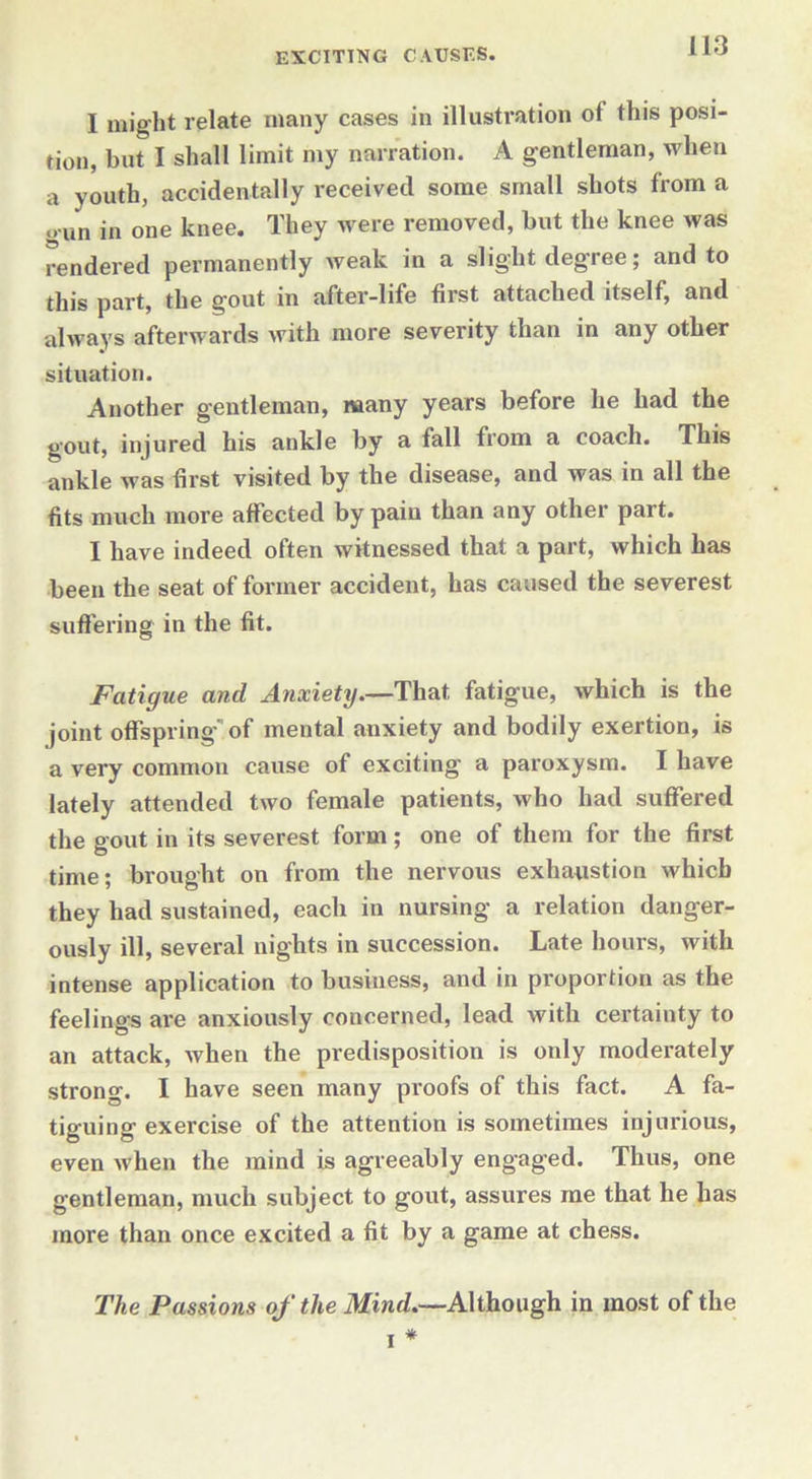 I might relate many cases in illustration ot this posi- tion, but I shall limit my narration. A gentleman, when a youth, accidentally received some small shots from a gun in one knee. They were removed, but the knee was rendered permanently weak in a slight degree; and to this part, the gout in after-life first attached itself, and always afterwards with more severity than in any other situation. Another gentleman, many years before he had the gout, injured his ankle by a fall from a coach. This ankle was first visited by the disease, and was in all the fits much more affected bypaiu than any other part. I have indeed often witnessed that a part, which has been the seat of former accident, has caused the severest suffering in the fit. Fatigue and Anxiety—That fatigue, which is the joint offspring of mental anxiety and bodily exertion, is a very common cause of exciting a paroxysm. I have lately attended two female patients, who had suffered the gout in its severest form; one of them for the first time; brought on from the nervous exhaustion which they had sustained, each in nursing a relation danger- ously ill, several nights in succession. Late hours, with intense application to business, and in proportion as the feelings are anxiously concerned, lead with certainty to an attack, when the predisposition is only moderately strong. I have seen many proofs of this fact. A fa- tiguing exercise of the attention is sometimes injurious, even when the mind is agreeably engaged. Thus, one gentleman, much subject to gout, assures me that he has more than once excited a fit by a game at chess. The Passions of the Mind—Although in most of the