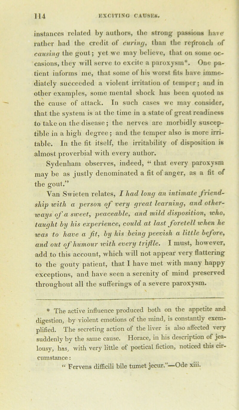 instances related by authors, the strong passions have rather had the credit of curin//, than the reproach of causinq the gout; yet we may believe, that on some oc- casions, they will serve to excile a paroxysm*. One pa- tient informs me, that some of his worst fits have imme- diately succeeded a violent irritation of temper; and in other examples, some mental shock has been quoted as the cause of attack. In such cases we may consider, that the system is at the time in a state of great readiness to take on the disease; the nerves are morbidly suscep- tible in a high degree; and the temper also is more irri- table. In the fit itself, the irritability of disposition is almost proverbial with every author. Sydenham observes, indeed, “ that every paroxysm may be as justly denominated a fit of anger, as a fit of the gout.” Van Swieten relates, I had long an intimate friend- ship with a person of very great learning, and other- ways of a sweet, peaceable, and mild disposition, who, taught by his experience, could at last foretell when he was to have a fit, by his being peevish a little before, and out of humour with every trifile. I must, however, add to this account, which will not appear very flattering to the gouty patient, that 1 have met with many happy exceptions, and have seen a serenity of mind preserved throughout all the sufferings of a severe paroxysm. * The active influence produced both on the appetite and digestion, by violent emotions of the mind, is constantly exem- plified. The secreting action of the liver is also affected very suddenly by the same cause. Horace, in his description of jea- lousy, has, with very little ot poetical fiction, noticed this cir- cumstance : “ Fervens difficili bile tumet jecur.”—Ode xiii.