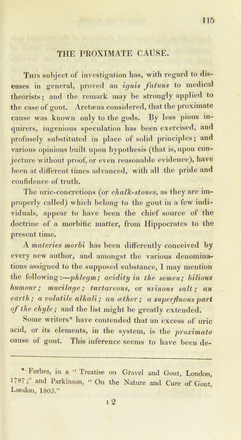THE PROXIMATE CAUSE. This subject of investigation has, with regard to dis- eases in general, proved an ignis fatuus to medical theorists; and the remark may be strongly applied to the case of g'out. Are tie us considered, that the proximate cause was known only to the gods. By less pious in- quirers, ingenious speculation has been exercised, and profusely substituted in place of solid principles; and various opinions built upon hypothesis (that is, upon con- jecture without proof, or even reasonable evidence), have been at different times advanced, with all the pride and confidence of truth. The uric-concretions (or chalk-stones, as they are im- properly called) which belong to the gout in a few indi- viduals, appear to have been the chief source of the doctrine of a morbific matter, from Hippocrates to the present time. , A materies morbi has been differently conceived by every new author, and amongst the various denomina- tions assigned to the supposed substance, I may mention the following:—phlegm; acidity in the semen; bilious humour; mucilage; tartareous, or urinous salt; an earth; a volatile alkali ; an aether; a superfluous part of the chyle; and the list might be greatly extended. Some writers* have contended that an excess of uric acid, or its elements, in the system, is the proximate cause of gout. This inference seems to have been de- Forbes, in a Treatise on Gfavel and Gout, London, 1787;” and Parkinson, “On the Nature and Cure of Gout, London, 1805.”