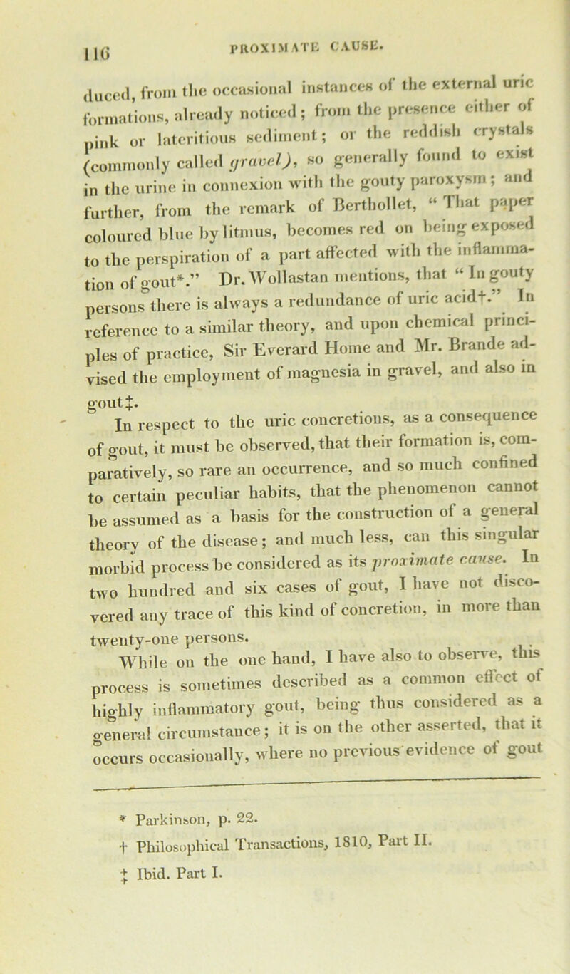 IK) proximate cause. from tlic occasional instance* ol the external uric formations, already notice,I; from the presence either of itink or lnteritious sediment; or the reddish crystals (commonly called gravel), so generally found to extst in the urine in connexion with the gouty paroxysm; an further, from the remark of Berthollet, “ That paper coloured blue by litmus, becomes red on being exposed to the perspiration of a part affected with the inflamma- tion of gout*.” Dr. Wollastan mentions, that “ In gouty persons there is always a redundance of uric acid+.” In reference to a similar theory, and upon chemical princi- ples of practice, Sir Everard Home and Mr. Brande ad- vised the employment of magnesia in gravel, and also in goutj. In respect to the uric concretions, as a consequence of gout, it must be observed, that their formation is, com- paratively, so rare an occurrence, and so much confined to certain peculiar habits, that the phenomenon cannot be assumed as a basis for the construction of a general theory of the disease; and much less, can this singular morbid process be considered as its proximate cause. In two hundred and six cases of gout, I have not disco- vered any trace of this kind of concretion, in more than twenty-one persons. While on the one hand, I have also to observe, this process is sometimes described as a common effect of hio-hiy inflammatory gout, being thus considered as a general circumstance; it is on the other asserted, that it occurs occasionally, where no previous evidence of gout * Parkinson, p. 22. t Philosophical Transactions, 1810, Part II.
