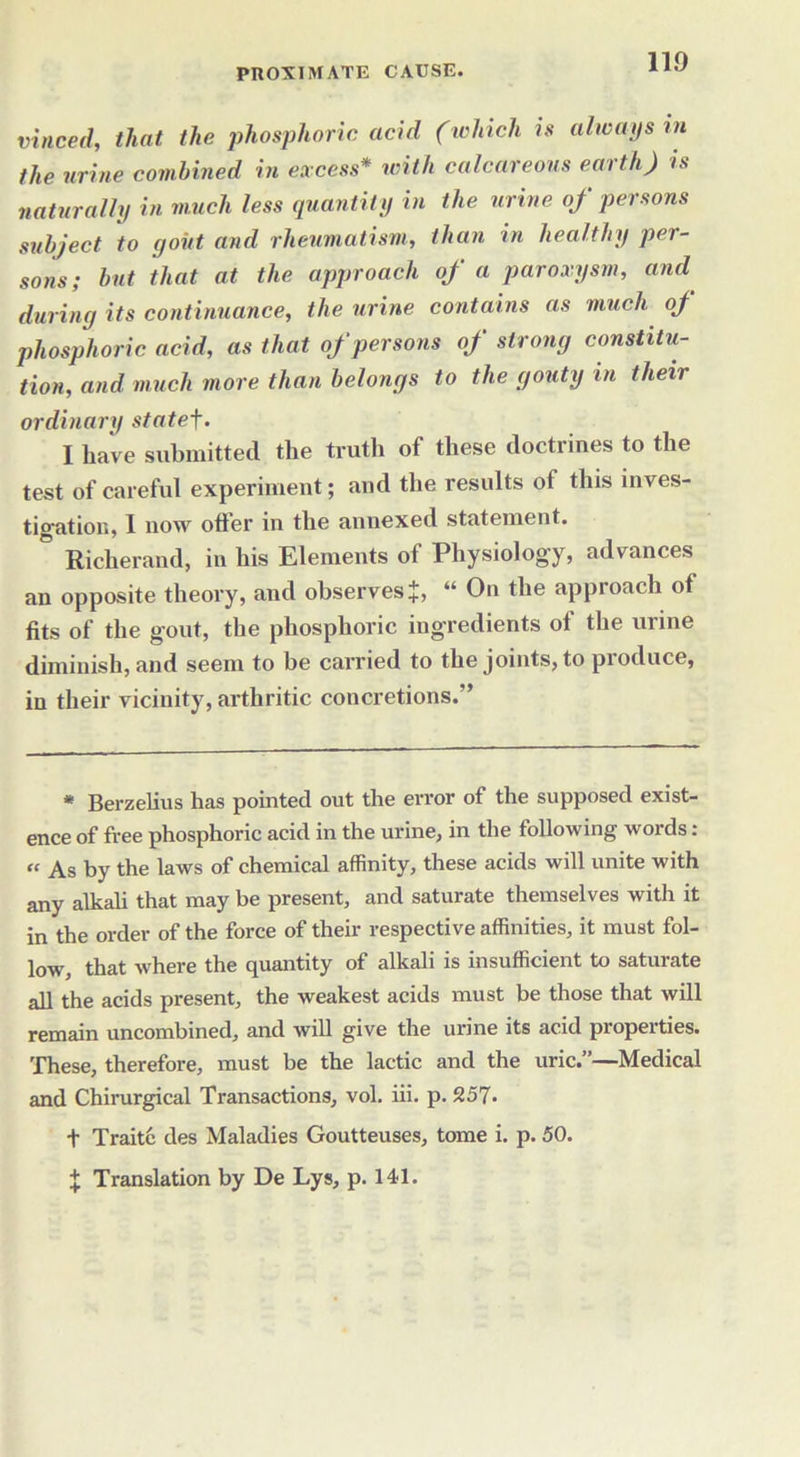 vinced, that the phosphoric acid (which is always m the urine combined in excess* with calcareous earth) is naturally in much less quantity in the urine of persons subject to gout and rheumatism, than in healthy per- sons; but that at the approach of a paroxysm, and during its continuance, the urine contains as much oj phosphoric acid, as that of persons of strong constitu- tion, and much more than belongs to the gouty in their ordinary statef. I have submitted the truth of these doctrines to the test of careful experiment; and the results of this inves- tigation, I now oiler in the annexed statement. ^ Richerand, in his Elements of Physiology, advances an opposite theory, and observes J, “ On the approach of fits of the gout, the phosphoric ingredients of the urine diminish, and seem to be carried to the joints, to produce, in their vicinity, arthritic concretions.” * Berzelius has pointed out the error of the supposed exist- ence of free phosphoric acid in the urine, in the following words:  As by the laws of chemical affinity, these acids will unite with any alkali that may be present, and saturate themselves with it in the order of the force of their respective affinities, it must fol- |q-^-^ that where the quantity of alkali is insufficient to satuiate all the acids present, the weakest acids must be those that will remain uncombined, and will give the urine its acid properties. These, therefore, must be the lactic and the uric.”—Medical and Chirurgical Transactions, vol. iii. p. 257- t Traitc des Maladies Goutteuses, tome i. p. 50. % Translation by De Lys, p. 141.