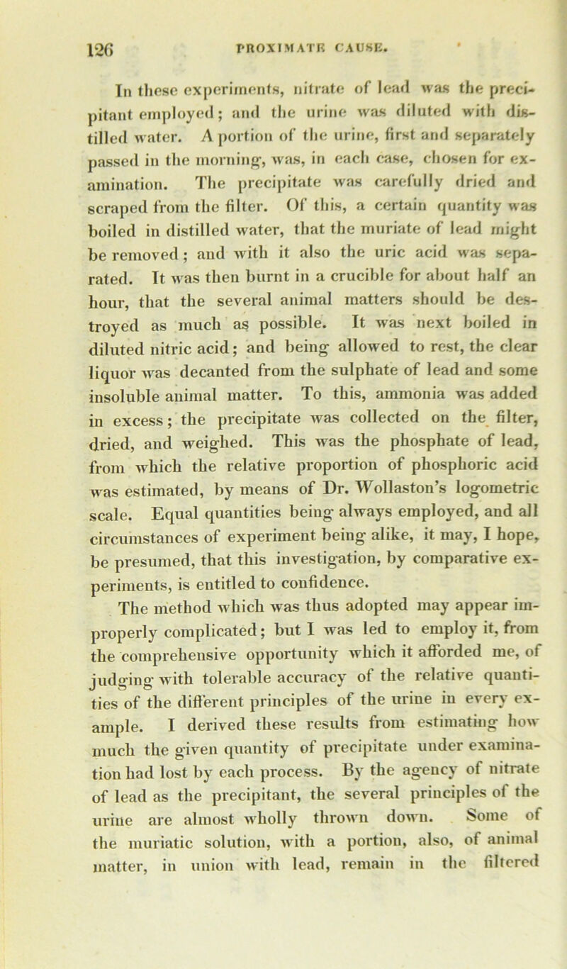 Iii these experiments, nitrate of lead was the preci- pitant employed; and tlie urine was diluted with dis- tilled w ater. A portion of the urine, first and separately passed in the morning, was, in each case, chosen for ex- amination. The precipitate was carefully dried and scraped from the filter. Of this, a certain quantity was boiled in distilled water, that the muriate of lead might be removed; and with it also the uric acid w'as sepa- rated. It w as then burnt in a crucible for about half an hour, that the several animal matters should be des- troyed as much as possible. It was next boiled in diluted nitric acid; and being allowed to rest, the clear liquor was decanted from the sulphate of lead and some insoluble animal matter. To this, ammonia was added in excess; the precipitate was collected on the filter, dried, and weighed. This was the phosphate of lead, from which the relative proportion of phosphoric acid was estimated, by means of Dr. Wollaston’s logometric scale. Equal quantities being always employed, and all circumstances of experiment being alike, it may, I hope, be presumed, that this investigation, by comparative ex- periments, is entitled to confidence. The method which was thus adopted may appear im- properly complicated; but I was led to employ it, from the comprehensive opportunity which it afforded me, of judging with tolerable accuracy of the relative quanti- ties of the different principles of the urine in every ex- ample. I derived these results from estimating how- much the given quantity of precipitate under examina- tion had lost by each process. By the agency of nitrate of lead as the precipitant, the several principles of the urine are almost wholly thrown down. Some of the muriatic solution, with a portion, also, of animal matter, in union with lead, remain in the filtered