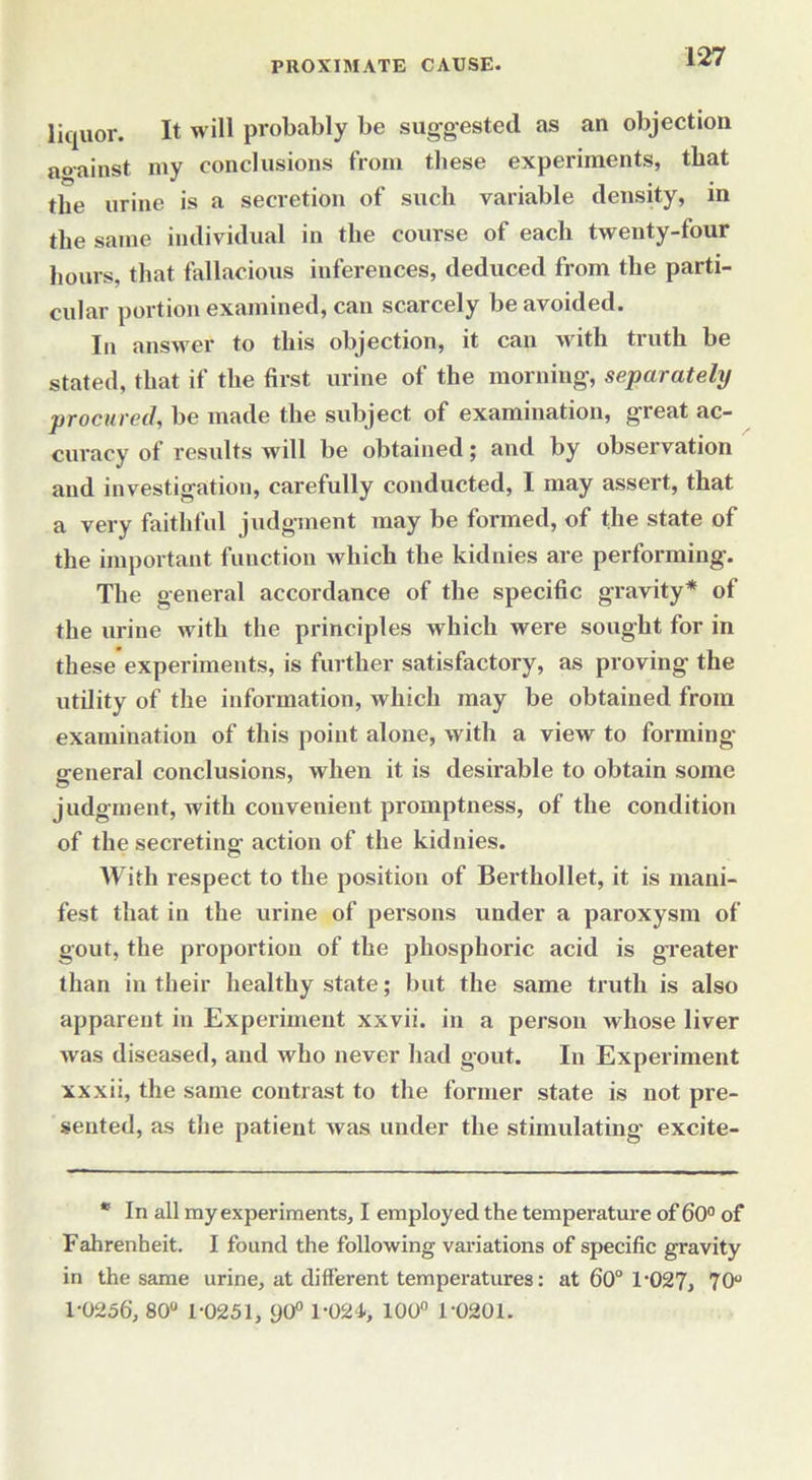liquor. It will probably be suggested as an objection aoainst my conclusions from these experiments, that the urine is a secretion of such variable density, in the same individual in the course of each twenty-four hours, that fallacious inferences, deduced from the parti- cular portion examined, can scarcely be avoided. In answer to this objection, it can with truth be stated, that if the first urine of the morning, separately procured, be made the subject of examination, great ac- curacy of results will be obtained; and by observation and investigation, carefully conducted, I may assert, that a very faithful judgment may be formed, of the state of the important function which the kidnies are performing. The general accordance of the specific gravity* of the urine with the principles which were sought for in these experiments, is further satisfactory, as proving the utility of the information, which may be obtained from examination of this point alone, with a view to forming- general conclusions, when it is desirable to obtain some judgment, with convenient promptness, of the condition of the secreting action of the kidnies. With respect to the position of Berthollet, it is mani- fest that in the urine of persons under a paroxysm of gout, the proportion of the phosphoric acid is greater than in their healthy state; but the same truth is also apparent in Experiment xxvii. in a person whose liver was diseased, and who never had gout. In Experiment xxxii, the same contrast to the former state is not pre- sented, as the patient was under the stimulating excite- * In all my experiments, I employed the temperature of 6 0° of Fahrenheit. I found the following variations of specific gravity in the same urine, at different temperatures: at 60° 1-027, 70 1-0256, 80° 1-0251, 90° 1-024., 100° 1-0201.