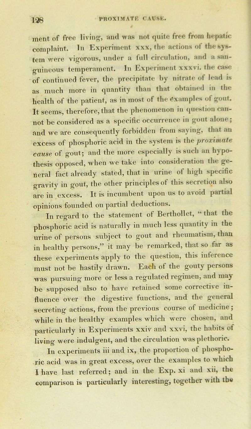 ment, of free living, and was not quite free from hepatic complaint. In Experiment xxx, the actions of the sys- tem were vigorous, under a full circulation, and a san- guineous temperament. In Experiment xxxvi. the case of continued fever, the precipitate by nitrate of lead is as much more in quantity than that obtained in the health of the patient, as in most of the examples of gout. It seems, therefore, that the phenomenon in question can- not be considered as a specific occurrence in gout alone; and we are consequently forbidden from saying, that an excess of phosphoric acid in the system is the proximate cause of gout; and the more especially is such an hypo- thesis opposed, when we take into consideration the ge- neral fact already stated, that in urine of high specific gravity in gout, the other principles of this secretion also are in excess. It is incumbent upon us to avoid partial opinions founded on partial deductions. In regard to the statement of Berthollet, “ that the phosphoric acid is naturally in much less quantity in the urine of persons subject to gout and rheumatism, than in healthy persons,” it may be remarked, that so far as these experiments apply to the question, this inference must not be hastily drawn. Each of the gouty persons was pursuing- more or less a regulated regimen, and may be supposed also to have retained some corrective in- fluence over the digestive functions, and the general secreting actions, from the previous course of medicine; while in the healthy examples which were chosen, and particularly in Experiments xxiv and xxvi, the habits of living were indulgent, and the circulation was plethoric. In experiments iii and ix, the proportion of phospho- ric acid was in great excess, over the examples to which I have last referred; and in the Exp. xi and xii, the comparison is particularly interesting, together with the