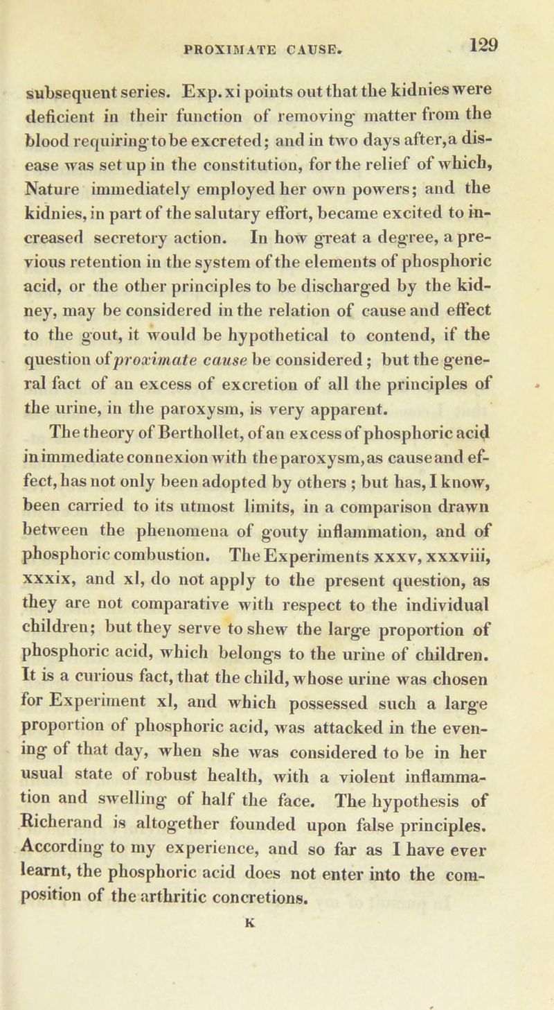 subsequent series. Exp. xi points out that the kidnies were deficient in their function of removing- matter from the blood requiring to be excreted; and in two days after,a dis- ease was setup in the constitution, for the relief of which, Nature immediately employed her own powers; and the kidnies, in part of the salutary effort, became excited to in- creased secretory action. In how great a degree, a pre- vious retention in the system of the elements of phosphoric acid, or the other principles to be discharged by the kid- ney, may be considered in the relation of cause and effect to the gout, it would be hypothetical to contend, if the question of proximate cause be considered; but the gene- ral fact of an excess of excretion of all the principles of the urine, in the paroxysm, is very apparent. The theory of Berthollet, of an excess of phosphoric acid in immediate connexion with the paroxysm,as cause and ef- fect, has not only been adopted by others ; but has, I know, been carried to its utmost limits, in a comparison drawn between the phenomena of gouty inflammation, and of phosphoric combustion. The Experiments xxxv, xxxviii, xxxix, and xl, do not apply to the present question, as they are not comparative with respect to the individual children; but they serve to shew the large proportion of phosphoric acid, which belongs to the urine of children. It is a curious fact, that the child, whose urine was chosen for Experiment xl, and which possessed such a large proportion of phosphoric acid, was attacked in the even- ing of that day, when she was considered to be in her usual state of robust health, with a violent inflamma- tion and swelling of half the face. The hypothesis of Richerand is altogether founded upon false principles. According to my experience, and so far as I have ever learnt, the phosphoric acid does not enter into the com- position of the arthritic concretions. K