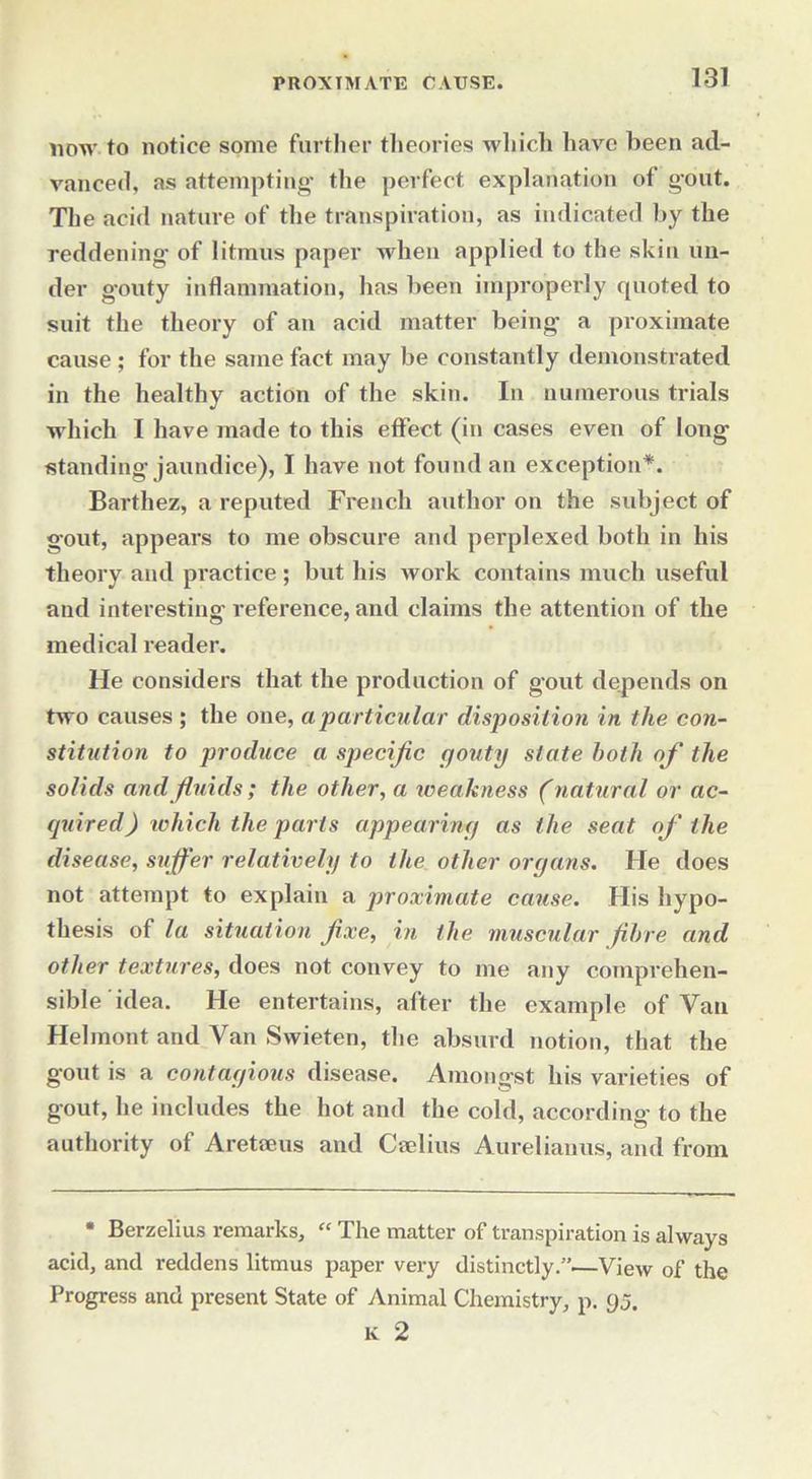 now to notice some further theories which have been ad- vanced, as attempting the perfect explanation of gout. The acid nature of the transpiration, as indicated by the reddening of litmus paper when applied to the skin un- der gouty inflammation, has been improperly quoted to suit the theory of an acid matter being a proximate cause ; for the same fact may be constantly demonstrated in the healthy action of the skin. In numerous trials which I have made to this effect (in cases even of long standing jaundice), I have not found an exception*. Barthez, a reputed French author on the subject of gout, appears to me obscure and perplexed both in his theory and practice; but his work contains much useful and interesting reference, and claims the attention of the medical reader. He considers that the production of gout depends on two causes ; the one, a particular disposition in the con- stitution to produce a specific gouty state both of the solids and fluids; the other, a weakness (natural or ac- quired) which the parts appearing as the seat of the disease, suffer relatively to the other organs. He does not attempt to explain a proximate cause. His hypo- thesis of la situation fixe, in the muscular fibre and other textures, does not convey to me any comprehen- sible idea. He entertains, after the example of Van Helmont and Van Swieten, the absurd notion, that the gout is a contagious disease. Amongst his varieties of gout, he includes the hot and the cold, according to the authority of Aretaeus and Caelius Aurelianus, and from • Berzelius remarks, “ The matter of transpiration is always acid, and reddens litmus paper very distinctly.”.—View of the Progress and present State of Animal Chemistry, p. 95. K 2