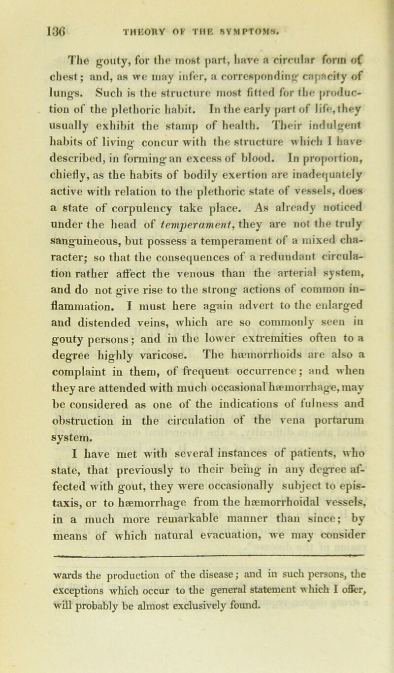 The gouty, for the most part, have a circular form of chest; and, as we may infer, a corresponding capacity of lungs. Sucli is the structure most fitted for the produc- tion of the plethoric habit. In the early part of life,they usually exhibit the stamp of health. Their indulgent habits of living concur with the structure which 1 have described, in forming an excess of blood. In proportion, chiefly, as the habits of bodily exertion are inadequately active with relation to the plethoric state of vessels, does a state of corpulency take place. As already noticed under the head of temperament, they are not the truly sanguineous, but possess a temperament of a mixed cha- racter; so that the consequences of a redundant circula- tion rather affect the venous than the arterial system, and do not give rise to the strong actions of common in- flammation. I must here again advert to the enlarged and distended veins, which are so commonly seen in gouty persons; and in the lower extremities often to a degree highly varicose. The haemorrhoids are also a complaint in them, of frequent occurrence; and when they are attended with much occasional haemorrhage, may be considered as one of the indications of fulness and obstruction in the circulation of the vena portarum system. I have met with several instances of patients, who state, that previously to their being in any degree af- fected with gout, they were occasionally subject to epis- taxis, or to haemorrhage from the haemorrhoidal vessels, in a much more remarkable mauner than since; by means of which natural evacuation, we may consider wards the production of the disease; and in such persons, the exceptions which occur to the general statement which I offer, will probably be almost exclusively found.