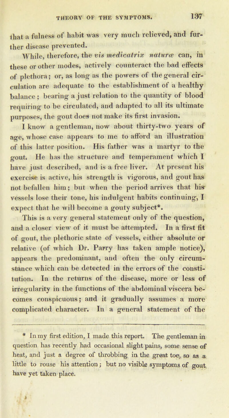 lhat a fulness of habit was very much relieved, and fur- ther disease prevented. While, therefore, the vis medicatrix natures can, in these or other inodes, actively counteract the bad effects of plethora; or, as long as the powers of the general cir- culation are adequate to the establishment of a healthy balance ; bearing a just relation to the quantity of blood requiring to be circulated, and adapted to all its ultimate purposes, the gout does not make its first invasion. I know a gentleman, now about thirty-two years of age, whose case appeal’s to me to afford an illustration of this latter position. His father was a martyr to the gout. He has the structure and temperament which I have just described, and is a free liver. At present his exercise is active, his strength is vigorous, and gout has not befallen him; but lvhen the period arrives that his- vessels lose their tone, his indulgent habits continuing, I expect that he will become a gouty subject*. This is a very general statement only of the question, and a closer view of it must be attempted. In a first fit of gout, the plethoric state of vessels, either absolute or relative (of lvhich Dr. Parry has taken ample notice), appears the predominant, and often the only circum- stance which can be detected in the errors of the consti- tution. In the returns of the tlisease, more or less of irregularity in the functions of the abdominal viscera be- comes conspicuous; and it gradually assumes a more complicated character. In a general statement of the * In my first edition, I made this report. The gentleman hi question has recently had occasional slight pains, some sense of heat, and just a degree of throbbing in the great toe, so as a little to rouse his attention; but no visible symptoms of gout have yet taken place.
