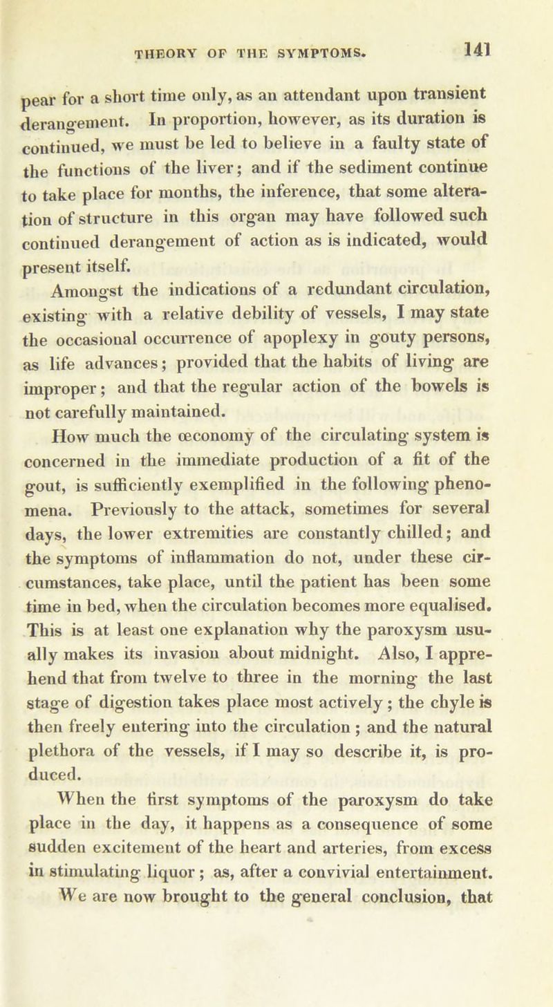pear for a short time only, as an attendant upon transient derangement. In proportion, however, as its duration is continued, we must be led to believe in a faulty state of the functions of the liver; and if the sediment continue to take place for months, the inference, that some altera- tion of structure in this organ may have followed such continued derangement of action as is indicated, would present itself. Amonarst the indications of a redundant circulation, existing with a relative debility of vessels, I may state the occasional occurrence of apoplexy in gouty persons, as life advances; provided that the habits of living are improper; and that the regular action of the bowels is not carefully maintained. How much the ceconomy of the circulating system is concerned in the immediate production of a fit of the gout, is sufficiently exemplified in the following pheno- mena. Previously to the attack, sometimes for several days, the lower extremities are constantly chilled; and the symptoms of inflammation do not, under these cir- cumstances, take place, until the patient has been some time in bed, when the circulation becomes more equalised. This is at least one explanation why the paroxysm usu- ally makes its invasion about midnight. Also, I appre- hend that from twelve to three in the morning the last stage of digestion takes place most actively ; the chyle is then freely entering into the circulation ; and the natural plethora of the vessels, if I may so describe it, is pro- duced. When the first symptoms of the paroxysm do take place in the day, it happens as a consequence of some sudden excitement of the heart and arteries, from excess in stimulating liquor ; as, after a convivial entertainment. We are now brought to the general conclusion, that