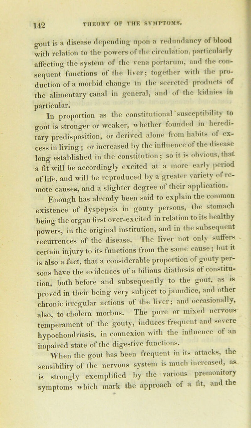 o-out is a disease depending upon a redundancy of blood with relation to the powers of the circulation, particularly affecting the system of the vena porta ruin, and the con- sequent functions of the liver; together with the pro- duction of a morbid change in the secreted products of the alimentary canal in general, and of the kidnies in particular. In proportion as the constitutional susceptibility to gout, is stronger or weaker, whether founded in heredi- tary predisposition, or derived alone from habits of ex- cess in living; or increased by the influence of the disease long established in the constitution ; so it is obvious, that a fit'will be accordingly excited at a more early period of life, and will be reproduced by a greater variety of re- mote causes, and a slighter degree of their application. Enough has already been said to explain the common existence of dyspepsia in gouty persons, the stomach being the organ first over-excited in relation to its healthy powers, in the original institution, and in the subsequent recurrences of the disease. The liver not only suffers certain injury to its functions from the same cause; but it is also a fact, that a considerable proportion of gouty per- sons have the evidences of a bilious diathesis of constitu- tion, both before and subsequently to the gout, as is proved in their being very subject to jaundice, and other chronic irregular actions of the liver; and occasionally, also, to cholera morbus. The pure or mixed nervous temperament of the gouty, induces frequent and severe hypochondriasis, in connexion with the influence ot an impaired state of the digestive functions. When the gout has been frequent in its attacks, the sensibility of the nervous system is much increased, as is strongly exemplified by the various premonitory symptoms which mark the approach of a fit, and the