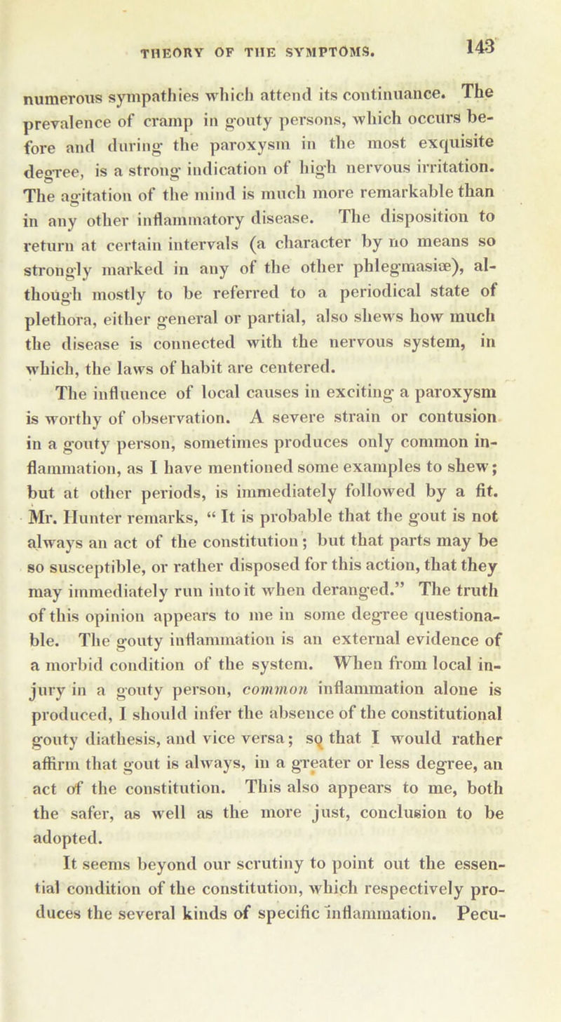 numerous sympathies which attend its continuance. The prevalence of cramp in gouty persons, which occurs be- fore and during the paroxysm in the most exquisite degTee, is a strong indication ot high nervous irritation. The agitation of the mind is much more remarkable than in any other inflammatory disease. The disposition to return at certain intervals (a character by no means so strongly marked in any of the other phlegmasioe), al- though mostly to be referred to a periodical state of plethora, either general or partial, also shews how much the disease is connected with the nervous system, in which, the laws of habit are centered. The influence of local causes in exciting a paroxysm is worthy of observation. A severe strain or contusion in a gouty person, sometimes produces only common in- flammation, as I have mentioned some examples to shew; but at other periods, is immediately followed by a fit. Mr. Hunter remarks, “ It is probable that the gout is not always an act of the constitution; but that parts may be so susceptible, or rather disposed for this action, that they may immediately run into it when deranged.” The truth of this opinion appears to me in some degree questiona- ble. The gouty inflammation is an external evidence of a morbid condition of the system. When from local in- jury in a gouty person, common inflammation alone is produced, I should infer the absence of the constitutional gouty diathesis, and vice versa; sq that I would rather affirm that gout is always, in a greater or less degree, an act of the constitution. This also appears to me, both the safer, as well as the more just, conclusion to be adopted. It seems beyond our scrutiny to point out the essen- tial condition of the constitution, which respectively pro- duces the several kinds of specific Inflammation. Pecu-