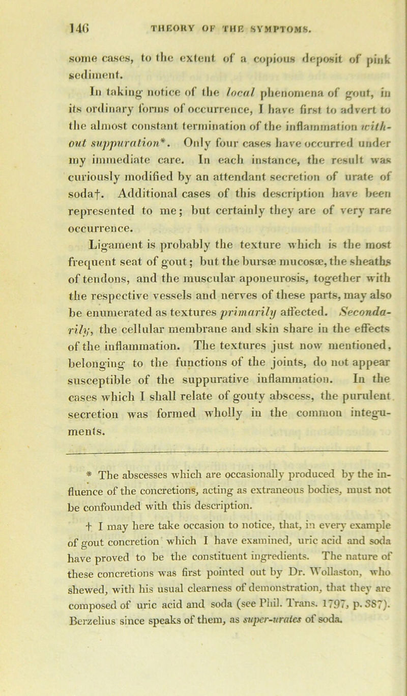 some cases, to the extent of a copious deposit of pink sediment. In taking- notice of tlie local phenomena of gout, in its ordinary fonns of occurrence, I have first to advert to the almost constant termination of the inflammation icilh- out suppuration*. Only four cases have occurred under my immediate care. In each instance, the result was curiously modified by an attendant secretion of urate of sodaf. Additional cases of this description have been represented to me; but certainly they are of very rare occurrence. Ligament is probably the texture which is the most frequent seat of gout; but the bursae mucosae, the sheaths of tendons, and the muscular aponeurosis, together with the respective vessels and nerves of these parts, may also be enumerated as textures primarily atfected. Seconda- rily,, the cellular membrane and skin share in the effects of the inflammation. The textures just now mentioned, belonging to the functions of the joints, do not appear susceptible of the suppurative inflammation. In the cases which I shall relate of gouty abscess, the purulent secretion was formed wholly in the common integu- ments. * The abscesses which are occasionally produced by the in- fluence of the concretions, acting as extraneous bodies, must not be confounded with this description. t I may here take occasion to notice, that, in every example of gout concretion which I have examined, uric acid and soda have proved to be the constituent ingredients. The nature of these concretions was first pointed out by Dr. Wollaston, who shewed, with his usual clearness of demonstration, that they are composed of uric acid and soda (see Phil. Irans. 1791 > p. 387)- Berzelius since speaks of them, as super-urates of soda.