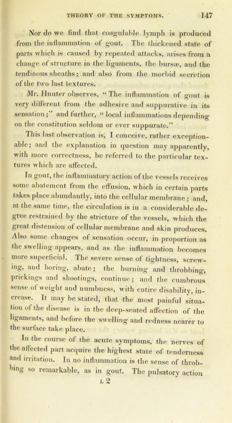 Nor do we find that coagulable lymph is produced from the inflammation of gout. The thickened state of parts which is caused by repeated attacks, arises from a change of structure in the ligaments, the bursae, and the tendinous sheaths; and also from the morbid secretion of the two last textures. Mr. Hunter observes, “ The inflammation of gout is very different from the adhesive and suppurative in its sensation and further, “ local inflammations depending- on the constitution seldom or ever suppurate.” This last observation is, I conceive, rather exception- able; and the explanation in question may apparently, with more correctness, be referred to the particular tex- tures which are affected. In gout, the inflammatory action of the vessels receives some abatement from the effusion, which in certain parts takes place abundantly, into the cellular membrane; and, at the same time, the circulation is in a considerable de- gree restrained by the stricture of the vessels, which the great distension of cellular membrane and skin produces. Also some changes of sensation occur, in proportion as the swelling appears, and as the inflammation becomes more superficial. The severe sense of tightness, screw- ing, and boring, abate; the burning and throbbing-, prickings and shootings, continue; and the cumbrous sense of weight and numbness, w ith entire disability, in- crease. It may be stated, that the most painful situa- tion of the disease is in the deep-seated affection of the ligaments, and before the swelling and redness nearer to the surface take place. In the course of the acute symptoms, the nerves of the affected part acquire the highest state of tenderness and irritation. In no inflammation is the sense of throb- bing so remarkable, as in gout. The pulsatory action l 2