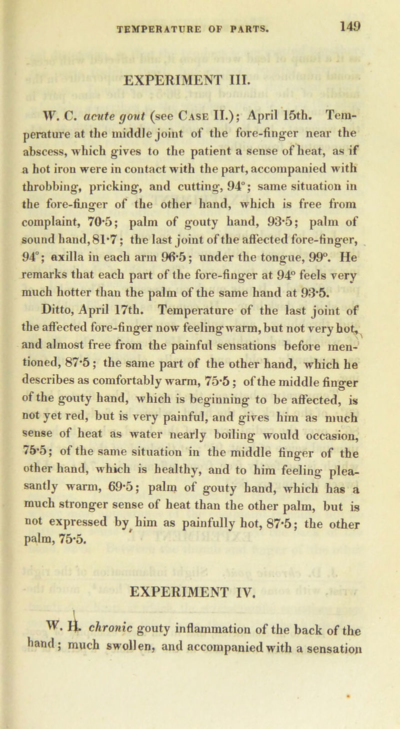 EXPERIMENT III. W. C. acute gout (see Case II.); April 15th. Tem- perature at the middle joint of the fore-finger near the abscess, which gives to the patient a sense of heat, as if a hot iron were in contact with the part, accompanied with throbbing, pricking, and cutting, 94°; same situation in the fore-finger of the other hand, which is free from complaint, 70*5; palm of gouty hand, 93*5; palm of sound hand, 81*7; the last joint of the affected fore-finger, 94°; axilla in each arm 96*5; under the tongue, 99°. He remarks that each part of the fore-finger at 94° feels very much hotter than the palm of the same hand at 93*5. Ditto, April 17th. Temperature of the last joint of the affected fore-finger now feeling warm, but not veryhot^ and almost free from the painful sensations before men- tioned, 87*5 ; the same part of the other hand, which he describes as comfortably warm, 75*5; of the middle finger of the gouty hand, which is beginning to be affected, is not yet red, but is very painful, and gives him as much sense of heat as water nearly boiling would occasion, 75*5; of the same situation in the middle finger of the other hand, which is healthy, and to him feeling plea- santly warm, 69*5; palm of gouty hand, which has a much stronger sense of heat than the other palm, but is not expressed by him as painfully hot, 87*5; the other palm, 75*5. EXPERIMENT IV. 1 W. 1^. chronic gouty inflammation of the back of the •land; much swollen, and accompanied with a sensation