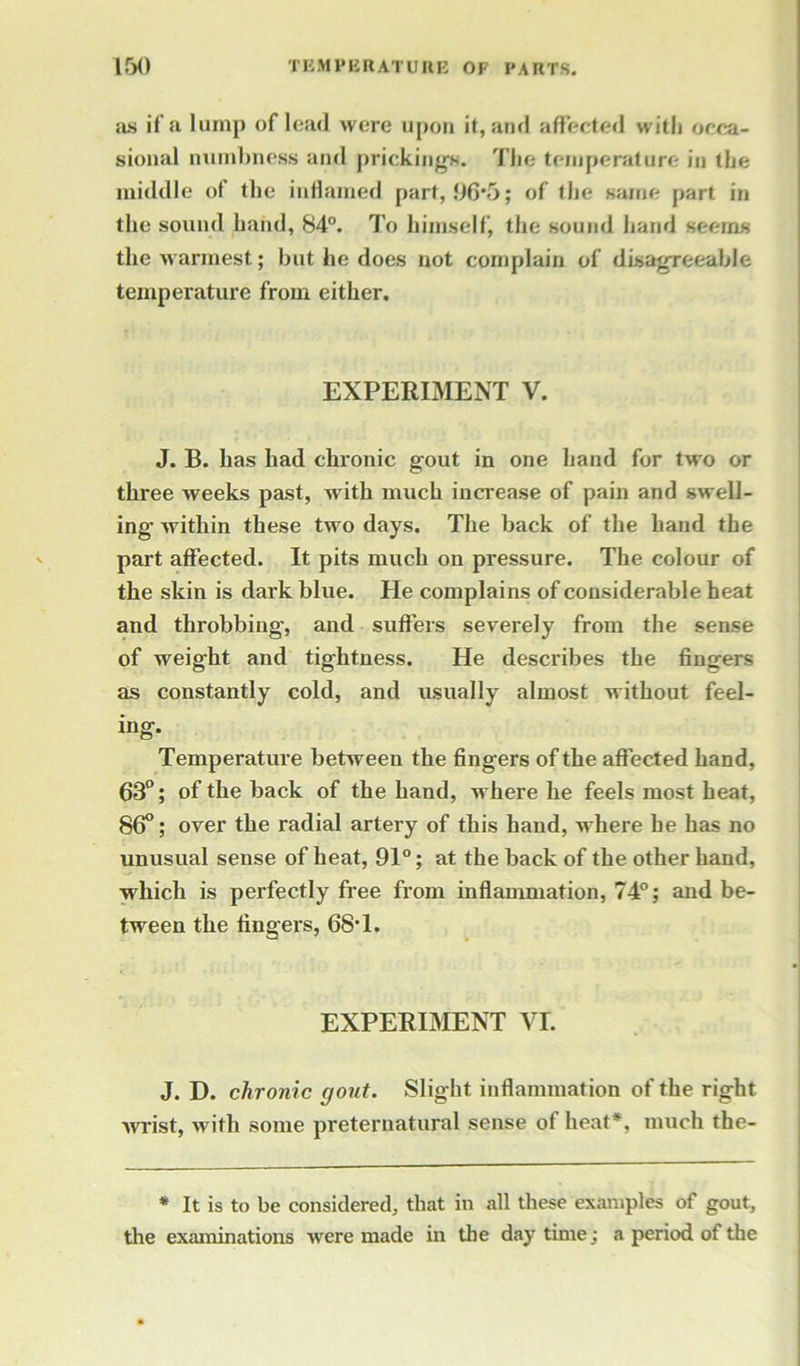 as if’a lump of lead were upon it, and affected with occa- sional numbness and prickings. The temperature in the middle of the inflamed part, 96*5; of the same part in the sound hand, 84°. To himself, the sound hand seems the warmest; but he does not complain of disagreeable temperature from either. EXPERIMENT V. J. B. has had chronic gout in one hand for two or three weeks past, with much increase of pain and swell- ing within these two days. The back of the hand the part affected. It pits much on pressure. The colour of the skin is dark blue. He complains of considerable heat and throbbing, and suffers severely from the sense of weight and tightness. He describes the fingers as constantly cold, and usually almost without feel- ing. Temperature between the fingers of the affected hand, 63°; of the back of the hand, where he feels most heat, 86°; over the radial artery of this hand, where he has no unusual sense of heat, 91°; at the back of the other hand, which is perfectly free from inflammation, 74°; and be- tween the fingers, 68-l. EXPERIMENT VI. J. D. chronic gout. Slight inflammation of the right Avrist, with some preternatural sense of heat*, much the- * It is to be considered, that in all these examples of gout, the examinations were made in the daytime; a period of the