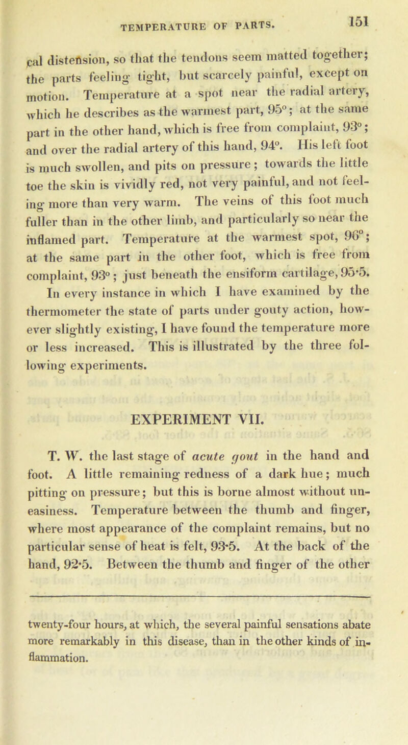 fill distension, so that the tendons seem matted together; the parts feeling- tight, but scarcely painful, except on motion. Temperature at a spot near the radial artery, which he describes as the warmest part, 95°; at the same part in the other hand, which is free from complaint, 93°; and over the radial artery of this hand, 94°. Ilis left toot is much swollen, and pits on pressure ; towards the little toe the skin is vividly red, not very painful, and not feel- ing more than very warm. The veins of this foot much fuller than in the other limb, and particularly so near the inflamed part. Temperature at the warmest spot, 90 ; at the same part in the other toot, which is free from complaint, 93°; just beneath the ensiform cartilage, 95*5. In every instance in which I have examined by the thermometer the state of parts under gouty action, how- ever slightly existing, I have found the temperature more or less increased. This is illustrated by the three fol- lowing experiments. EXPERIMENT VII. T. W. the last stage of acute gout in the hand and foot. A little remaining redness of a dark hue; much pitting on pressure; but this is borne almost without un- easiness. Temperature between the thumb and finger, where most appearance of the complaint l’emains, but no particular sense of heat is felt, 93'5. At the back of the hand, 92*5. Between the thumb and finger of the other twenty-four hours, at which, the several painful sensations abate more remarkably in this disease, than in the other kinds of in- flammation.