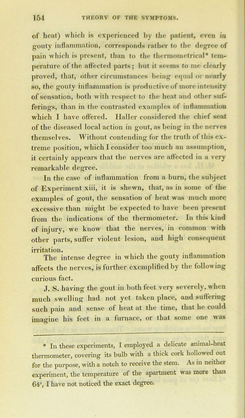 of heat) which is experienced by the patient, even in gouty inflammation, corresponds rather to the degree of pain which is present, than to the thermometrical* tem- perature of the affected parts; but it seems to me clearly proved, that, other circumstances being equal or nearly so, the gouty inflammation is productive of more intensity of sensation, both with respect to the heat and other suf- ferings, than in the contrasted examples of inflammation which I have offered. Haller considered the chief seat of the diseased local action in gout, as being in the nerves themselves. Without contending for the truth of this ex- treme position, which I consider too much an assumption, it certainly appears that the nerves are affected in a very remarkable degree. In the case of inflammation from a burn, the subject of Experiment xiii, it is shewn, that, as in some of the examples of gout, the sensation of heat was much more excessive than might be expected to have been present from the indications of the thermometer. In this kind of injury, we know that the nerves, in common with other parts, suffer violent lesion, and high consequent irritation. The intense degree in which the gouty inflammation affects the nerves, is further exemplified by the following curious fact. J. S. having the gout in both feet very severely, when much swelling had not yet taken place, and suffering such pain and sense of heat at the time, that he could imagine his feet in a furnace, or that some one was * In these experiments, I employed a delicate animal-heat thermometer, covering its bulb with a thick cork hollowed out for the purpose, with a notch to receive the stem. As in neither experiment, the temperature ot the apartment was more than 64°, I have not noticed the exact degree.
