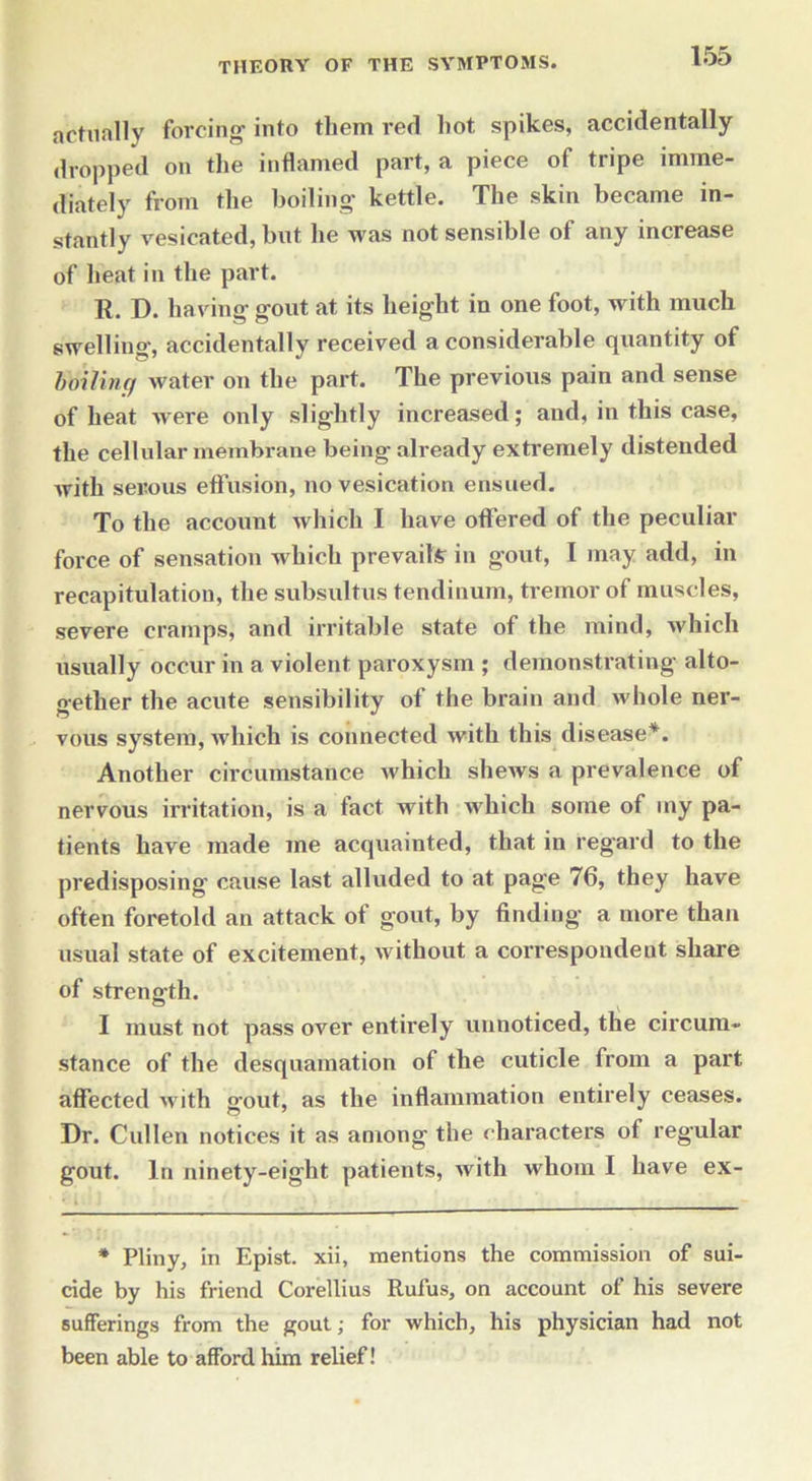actually forcing into them red hot spikes, accidentally dropped on the inflamed part, a piece of tripe imme- diately from the boiling kettle. The skin became in- stantly vesicated, but he was not sensible of any increase of heat in the part. R. D. having' gout at. its height in one foot, with much swelling, accidentally received a considerable quantity ot boiling water on the part. The previous pain and sense of heat were only slightly increased; and, in this case, the cellular membrane being already extremely distended with serous effusion, no vesication ensued. To the account which I have offered of the peculiar force of sensation which prevails in gout, I may add, in recapitulation, the subsultus tendinum, tremor of muscles, severe cramps, and irritable state of the mind, which usually occur in a violent paroxysm ; demonstrating alto- gether the acute sensibility of the brain and whole ner- vous system, which is connected with this disease*. Another circumstance which shews a prevalence of nervous irritation, is a fact with which some of my pa- tients have made me acquainted, that in regard to the predisposing cause last alluded to at page 76, they have often foretold an attack of gout, by finding a more than usual state of excitement, without a correspondent share of strength. I must not pass over entirely unnoticed, the circum- stance of the desquamation of the cuticle from a part affected with gout, as the inflammation entirely ceases. Dr. Cullen notices it as among the characters of regular gout. In ninety-eight patients, with whom I have ex- * Pliny, in Epist. xii, mentions the commission of sui- cide by his friend Corellius Rufus, on account of his severe sufferings from the gout; for which, his physician had not been able to afford him relief!