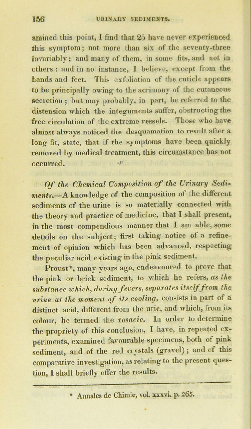 amined this point, I find that 25 have never experienced this symptom; not more than six of the seventy-three invariably; and many of them, in some fits, and not in others : and in no instance, I believe, except from the hands and feet. This exfoliation of the cuticle appears to be principally owing to the acrimony of the cutaneous secretion; but may probably, in part, be referred to the distension which the integuments suffer, obstructing the free circulation of the extreme vessels. Those who have almost always noticed the desquamation to result after a long fit, state, that if the symptoms have been quickly removed by medical treatment, this circumstance has not occurred. Of the Chemical Composition of the Urinary Sedi- ments.—A knowledge of the composition of the different sediments of the urine is so materially connected with the theory and practice of medicine, that I shall present, in the most compendious manner that I am able, some details on the subject; first taking notice of a refine- ment of opinion which has been advanced, respecting the peculiar acid existing in the pink sediment. Proust*, many years ago, endeavoured to prove that the pink or brick sediment, to which he refers, as the substance ichich, during fevers, separates itself from the urine at the moment of its cooling, consists in part of a distinct acid, different from the uric, and which, from its colour, he termed the rosacic. In order to determine the propriety of this conclusion, I have, in repeated ex- periments, examined favourable specimens, both of pink sediment, and of the red crystals (gravel); and of this comparative investigation, as relating to the present ques- tion, I shall briefly offer the results. * Annales dc Chimie, vol xxxvi. p. 265.