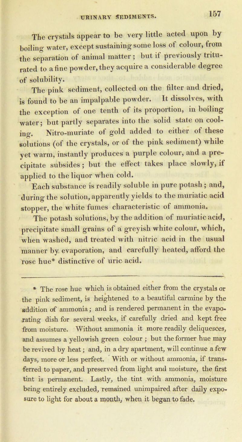 The crystals appear to be very little acted upon by boiling water, except sustaining some loss of colour, from the separation of animal matter; but if previously tritu- rated to a fine powder, they acquire a considerable degree of solubility. The pink sediment, collected on the filter and dried, is found to be an impalpable powder. It dissolves, with the exception of one tenth of its proportion, in boiling water; but partly separates into the solid state on cool- ing. Nitro-muriate of gold added to either of these solutions (of the crystals, or of the pink sediment) while yet warm, instantly produces a purple colour, and a pre- cipitate subsides; but the effect takes place slowly, if applied to the liquor when cold. Each substance is readily soluble in pure potash ; and, during the solution, apparently yields to the muriatic acid stopper, the white fumes characteristic of ammonia. The potash solutions, by the addition of muriatic acid, precipitate small grains of a greyish white colour, which, when w ashed, and treated with nitric acid in the usual manner by evaporation, and carefully heated, afford the rose hue* distinctive of uric acid. * The rose hue which is obtained either from the crystals or the pink sediment, is heightened to a beautiful carmine by the addition of ammonia; and is rendered permanent in the evapo- rating dish for several weeks, if carefully dried and kept free from moisture. Without ammonia it more readily deliquesces, and assumes a yellowish green colour ; but the former hue may be revived by heat; and, in a dry apartment, will continue a few days, more or less perfect. With or without ammonia, if trans- ferred to paper, and preserved from fight and moisture, the first tint is permanent. Lastly, the tint with ammonia, moisture being entirely excluded, remained unimpaired after daily expo- sure to fight for about a mouth, when it began to fade.