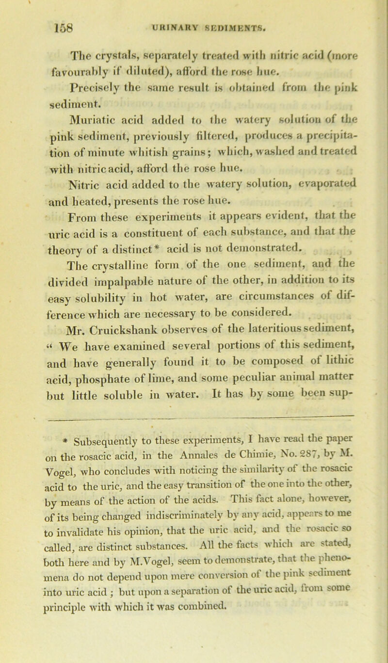 The crystals, separately treated with nitric acid (more favourably if diluted), afford the rose hue. Precisely the same result is obtained from the pink sediment. Muriatic acid added to the watery solution of the pink sediment, previously filtered, produces a precipita- tion of minute whitish grains; which, washed and treated with nitric acid, afford the rose hue. Nitric acid added to the watery solution, evaporated and heated, presents the rose hue. From these experiments it appears evident, that the uric acid is a constituent of each substance, and that the theory of a distinct* acid is not demonstrated. The crystalline form of the one sediment, and the divided impalpable nature of the other, in addition to its easy solubility in hot water, are circumstances of dif- ference which are necessary to be considered. Mr. Cruickshank observes of the lateritious sediment, “ We have examined several portions of this sediment, and have generally found it to be composed of lithic acid, phosphate of lime, and some peculiar animal matter but little soluble in water. It has by some been sup- * Subsequently to these experiments, I have read the paper on the rosacic acid, in the Annales de Chimie, No. 287, by M. Vogel, who concludes with noticing the similarity of the rosacic acid to the uric, and the easy transition of the one into the other, by means of the action of the acids. This fact alone, however, of its being changed indiscriminately by any acid, appears to me to invalidate his opinion, that the uric acid, and the rosacic so called, are distinct substances. All the facts which are stated, both here and by M.Vogel, seem to demonstrate, that the pheno- mena do not depend upon mere conversion of the pink sediment into uric acid ; but upon a separation of the uric acid, from some principle with which it was combined.