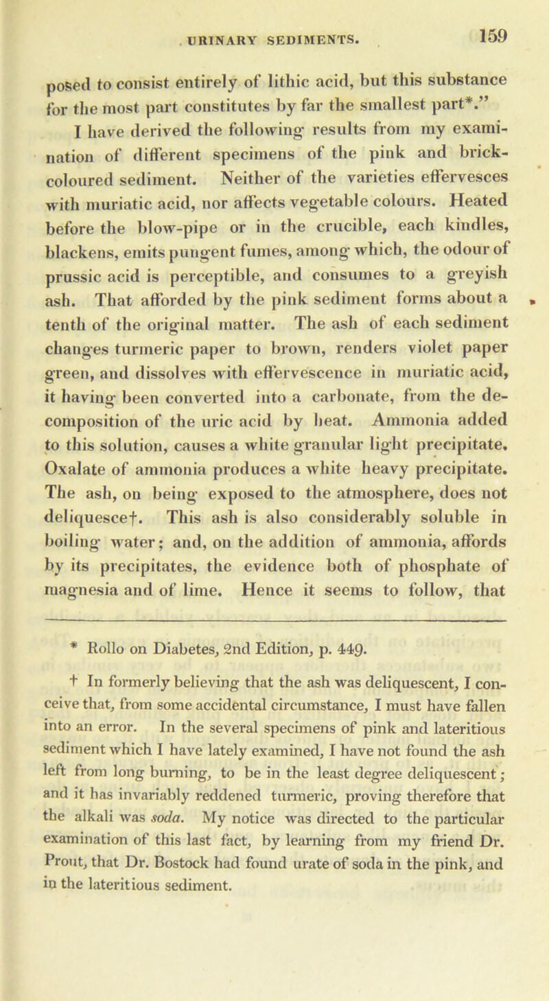 posed to consist entirely of lithic acid, but this substance for the most part constitutes by far the smallest part*.” I have derived the following- results from my exami- nation of different specimens of the pink and brick- coloured sediment. Neither of the varieties effervesces with muriatic acid, nor affects vegetable colours. Heated before the blow-pipe or in the crucible, each kindles, blackens, emits pungent fumes, among- which, the odour of prussic acid is perceptible, and consumes to a greyish ash. That afforded by the pink sediment forms about a tenth of the original matter. The ash of each sediment changes turmeric paper to brown, renders violet paper green, and dissolves with effervescence in muriatic acid, it having been converted into a carbonate, from the de- composition of the uric acid by heat. Ammonia added to this solution, causes a white granular light precipitate. Oxalate of ammonia produces a white heavy precipitate. The ash, on being- exposed to the atmosphere, does not deliquescef. This ash is also considerably soluble in boiling- water; and, on the addition of ammonia, affords by its precipitates, the evidence both of phosphate of magnesia and of lime. Hence it seems to follow, that * Rollo on Diabetes, 2nd Edition, p. 449. t In formerly believing that the ash was deliquescent, I con- ceive that, from some accidental circumstance, I must have fallen into an error. In the several specimens of pink and lateritious sediment which I have lately examined, I have not found the ash left from long burning, to be in the least degree deliquescent; and it has invariably reddened turmeric, proving therefore that the alkali was soda. My notice was directed to the particular examination of this last fact, by learning from my friend Dr. Prout, that Dr. Bostock had found urate of soda in the pink, and in the lateritious sediment.