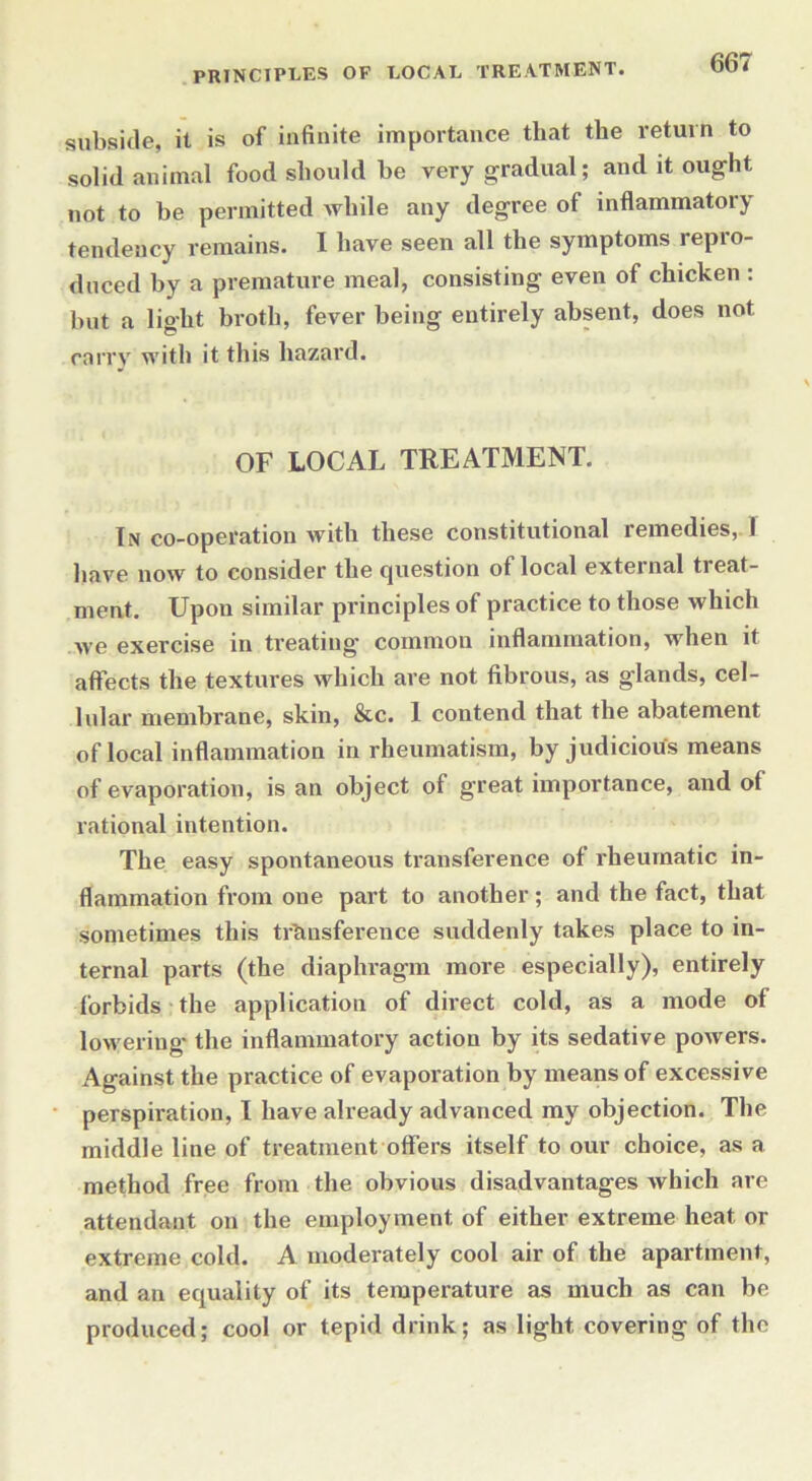 PRINCIPLES OF LOCAL TREATMENT. subside, it is of infinite importance that the return to solid animal food should be very gradual; and it ought not to be permitted while any degree of inflammatory tendency remains. I have seen all the symptoms repro- duced by a premature meal, consisting even of chicken : but a light broth, fever being entirely absent, does not carry with it this hazard. OF LOCAL TREATMENT. In co-operation with these constitutional remedies, I have now to consider the question ot local external treat- ment. Upon similar principles of practice to those which we exercise in treating common inflammation, when it affects the textures which are not fibrous, as glands, cel- lular membrane, skin, &c. 1 contend that the abatement of local inflammation in rheumatism, by judicious means of evaporation, is an object of great importance, and of rational intention. The easy spontaneous transference of rheumatic in- flammation from one part to another; and the fact, that sometimes this transference suddenly takes place to in- ternal parts (the diaphragm more especially), entirely forbids the application of direct cold, as a mode of lowering the inflammatory action by its sedative powers. Against the practice of evaporation by means of excessive perspiration, I have already advanced my objection. The middle line of treatment offers itself to our choice, as a method free from the obvious disadvantages which are attendant on the employment of either extreme heat or extreme cold. A moderately cool air of the apartment, and an equality of its temperature as much as can be produced; cool or tepid drink; as light covering of the