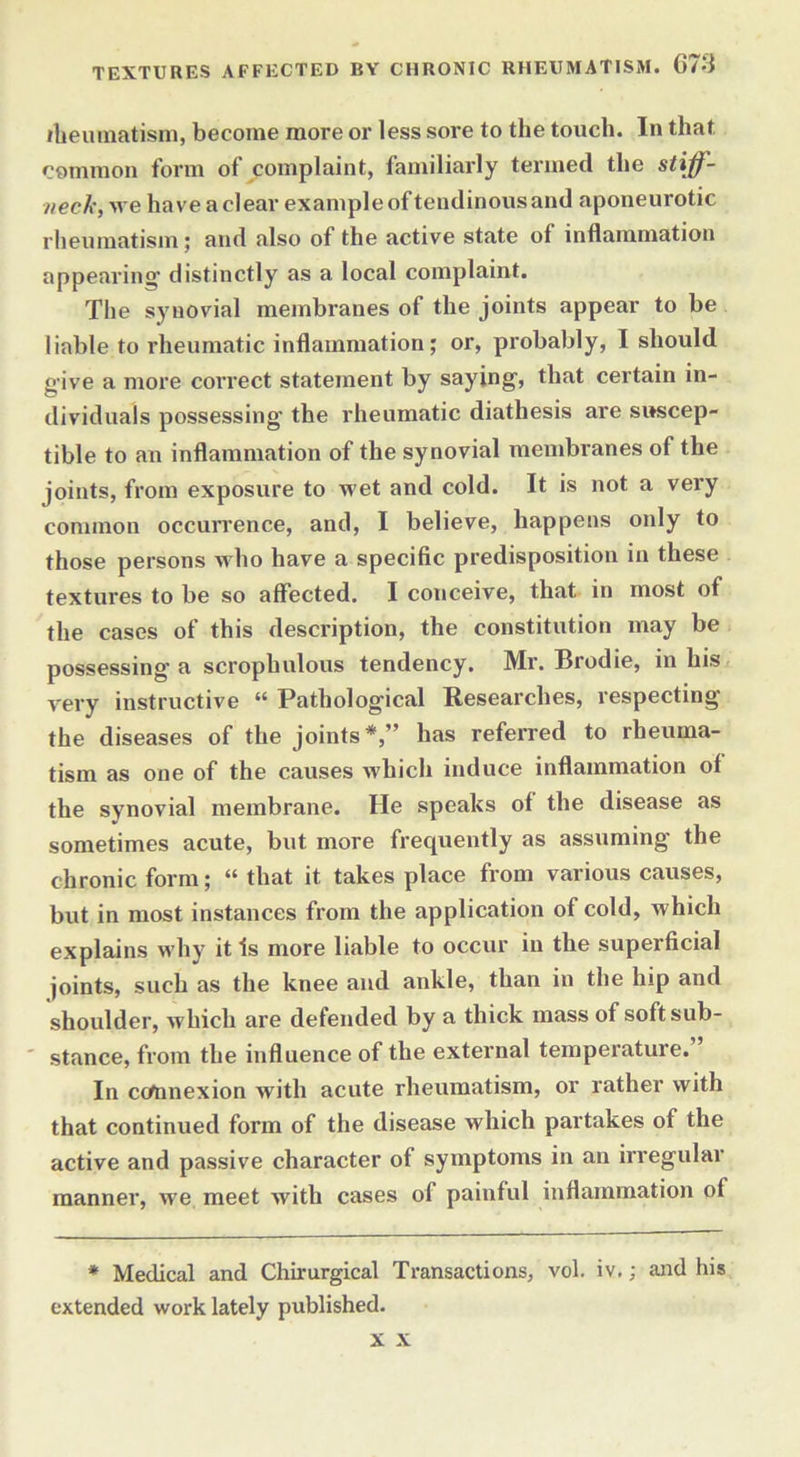 TEXTURES AFFECTED BY CHRONIC RHEUMATISM. G7d iheumatism, become more or less sore to the touch. In that common form of complaint, familiarly termed the stiff- neck, we have a clear example of tendinous and aponeurotic rheumatism; and also of the active state of inflammation appearing’ distinctly as a local complaint. The synovial membranes of the joints appear to be liable to rheumatic inflammation; or, probably, I should give a more correct statement by saying, that certain in- dividuals possessing the rheumatic diathesis are suscep- tible to an inflammation of the synovial membranes of the joints, from exposure to wet and cold. It is not a very common occurrence, and, I believe, happens only to those persons who have a specific predisposition in these textures to be so affected. I conceive, that in most of the cases of this description, the constitution may be possessing a scrophulous tendency. Mr. Brodie, in his very instructive “ Pathological Researches, respecting the diseases of the joints*,” has referred to rheuma- tism as one of the causes which induce inflammation of the synovial membrane. He speaks of the disease as sometimes acute, but more frequently as assuming the chronic form; “ that it takes place from various causes, but in most instances from the application of cold, which explains why it Is more liable to occur in the superficial joints, such as the knee and ankle, than in the hip and shoulder, which are defended by a thick mass of soft sub- stance, from the influence of the external temperature. In c connexion with acute rheumatism, or rather with that continued form of the disease which partakes of the active and passive character of symptoms in an irregular manner, we meet with cases of painful inflammation of * Medical and Chirurgical Transactions, vol. iv.; and his extended work lately published. x x
