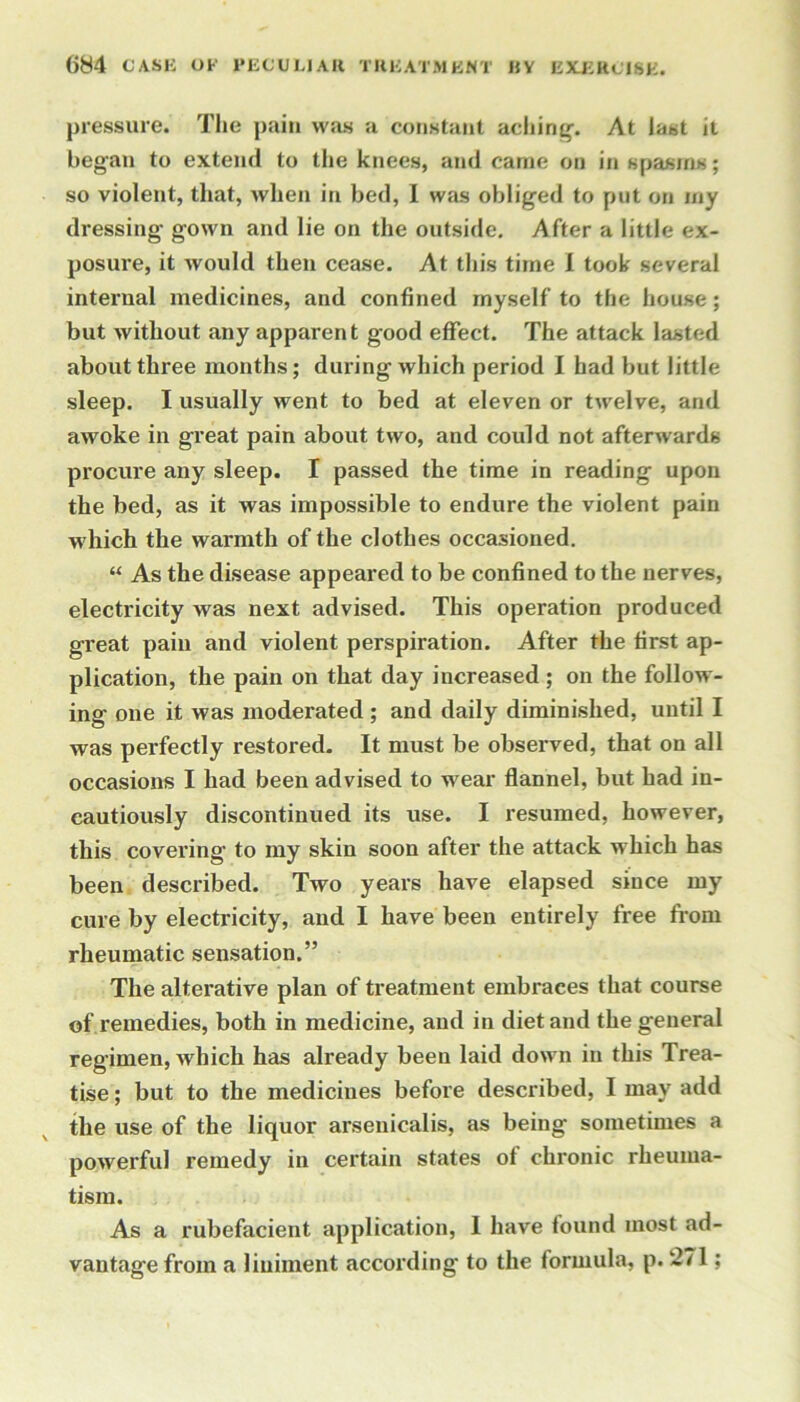 pressure. The pain was a constant aching'. At last it began to extend to the knees, and came on in spasms; so violent, that, when in bed, I was obliged to put on my dressing gown and lie on the outside. After a little ex- posure, it would then cease. At this time I took several internal medicines, and confined myself to the house; but without any apparent good effect. The attack lasted about three months; during which period I had but little sleep. I usually went to bed at eleven or twelve, and awoke in great pain about two, and could not afterwards procure any sleep. I passed the time in reading upon the bed, as it was impossible to endure the violent pain which the warmth of the clothes occasioned. “ As the disease appeared to be confined to the nerves, electricity was next advised. This operation produced great pain and violent perspiration. After the first ap- plication, the pain on that day increased; on the follow- ing one it was moderated ; and daily diminished, until I was perfectly restored. It must be obsei'ved, that on all occasions I had been advised to wear flannel, but had in- cautiously discontinued its use. I resumed, however, this covering’ to my skin soon after the attack which has been described. Two years have elapsed since my cure by electricity, and I have been entirely free from rheumatic sensation.” The alterative plan of treatment embraces that course of remedies, both in medicine, and in diet and the general regimen, which has already been laid down in this Trea- tise ; but to the medicines before described, I may add the use of the liquor arseuicalis, as being sometimes a powerful remedy in certain states of chronic rheuma- tism. As a rubefacient application, I have found most ad- vantage from a liuiinent according to the formula, p. 271;