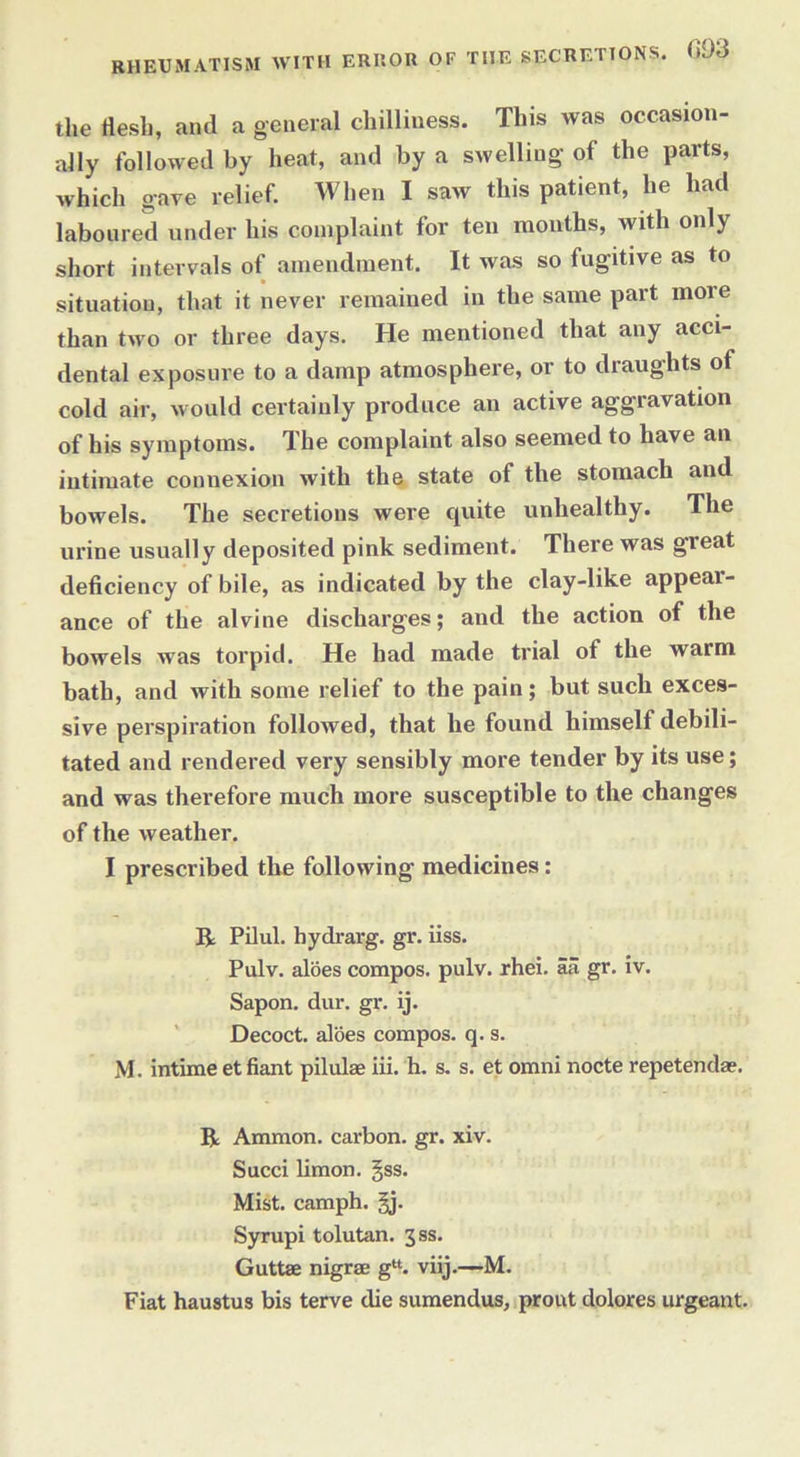 RHEUMATISM WITH ERROR OF THE SECRETIONS. <>93 the flesh, and a general chilliness. This was occasion- ally followed by heat, and by a swelling of the parts, which gave relief. When I saw this patient, lie had laboured under his complaint for ten months, with only short intervals of amendment. It was so fugitive as to situation, that it never remained in the same part moie than two or three days. He mentioned that any acci- dental exposure to a damp atmosphere, or to draughts of cold air, would certainly produce an active aggravation of his symptoms. The complaint also seemed to have an intimate connexion with the state of the stomach and bowels. The secretions were cpiite unhealthy. The urine usually deposited pink sediment. There was great deficiency of bile, as indicated by the clay-like appear- ance of the alvine discharges; and the action of the bowels was torpid. He had made trial of the warm bath, and with some relief to the pain; but such exces- sive perspiration followed, that he found himself debili- tated and rendered very sensibly more tender by its use; and was therefore much more susceptible to the changes of the weather. I prescribed the following medicines: R Pilul. hydrarg. gr. iiss. Pulv. aloes compos, pulv. rhei. aa gr. iv. Sapon. dur. gr. ij. Decoct, aloes compos, q. s. M. intime et fiant pilulae iii. h. s. s. et omni nocte repetendae. R Ammon, carbon, gr. xiv. Succi limon. §ss. Mist, camph. §j. Syrupi tolutan. 3ss. Guttae nigrse g“. viij.—M. Fiat haustus bis terve die sumendus, pront dolores urgeant.