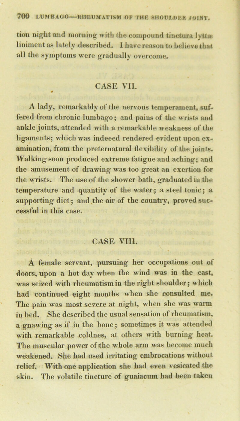 tion night ami morning with the compound tinctura lyttie liniment as lately described. 1 have reason to believe that all the symptoms were gradually overcome. CASE VII. M A lady, remarkably of the nervous temperament, suf- fered from chronic lumbago; and pains of the wrists and ankle joints, attended with a remarkable weakness of the ligaments; which was indeeed rendered evident upon ex- amination, from the preternatural flexibility of the joints. Walking soon produced extreme fatigue and aching; and the amusement of drawing was too great an exertion for the wrists. The use of the shower bath, graduated in the temperature and quantity of the water; a steel tonic; a supporting diet; and,theairof the country, proved suc- cessful in this case. CASE VIII. A female servant, pursuing her occupations out of doors, upon a hot day when the wind was in the east, was seized with rheumatism in the right shoulder; which had continued eight months when she consulted me. The pain was most severe at night, when she was warm in bed. She described the usual sensation of rheumatism, a gnawing as if in the bone; sometimes it was attended with remarkable coldnes, at others with burning heat. The muscular power of the whole arm >vas become much weakened. She had used irritating embrocations without relief. With one application she had even vesicated the skin. The volatile tincture of guaiacum had been takeu