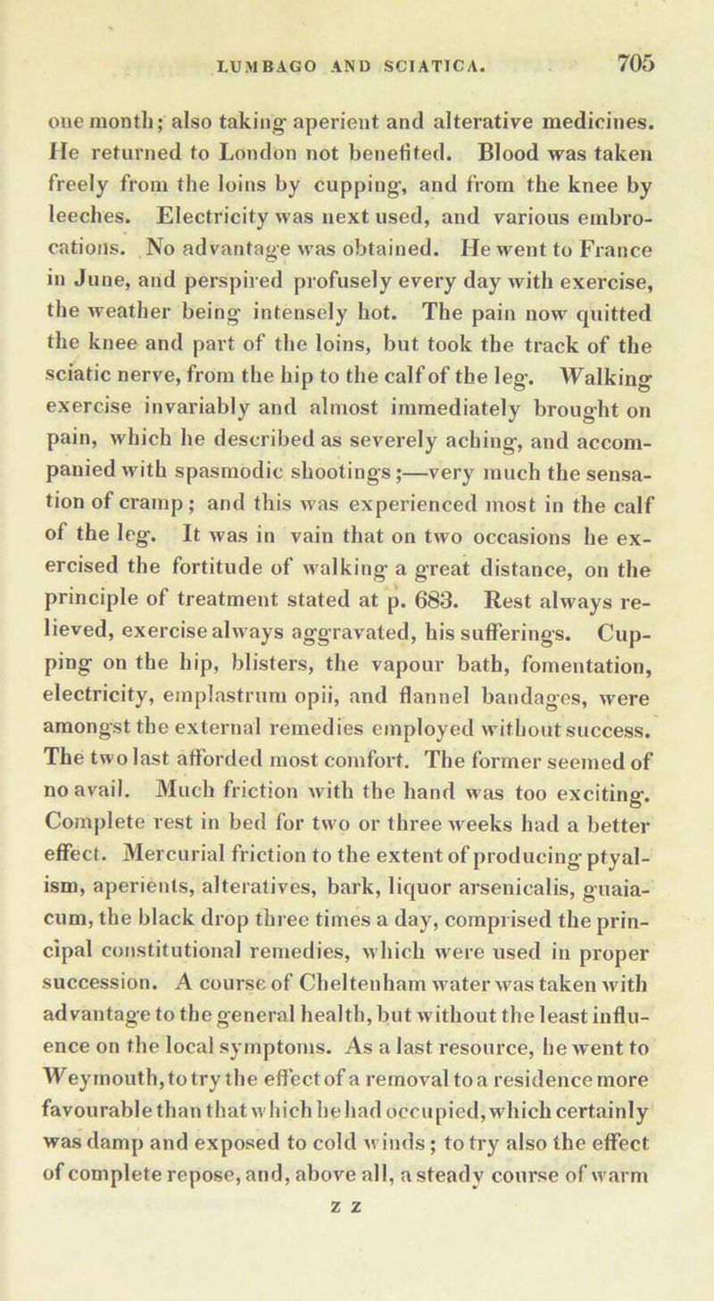 one month; also taking aperient and alterative medicines. He returned to London not benefited. Blood was taken freely from the loins by cupping, and from the knee by leeches. Electricity was next used, and various embro- cations. No advantage was obtained. He went to France in June, and perspired profusely every day with exercise, the weather being intensely hot. The pain now quitted the knee and part of the loins, but took the track of the sciatic nerve, from the hip to the calf of the leg. Walking exercise invariably and almost immediately brought on pain, which he described as severely aching, and accom- panied with spasmodic shootings;—very much the sensa- tion of cramp; and this was experienced most in the calf of the leg. It was in vain that on two occasions he ex- ercised the fortitude of walking a great distance, on the principle of treatment stated at p. 683. Rest always re- lieved, exercise always aggravated, his sufferings. Cup- ping on the hip, blisters, the vapour bath, fomentation, electricity, emplastrum opii, and flannel bandages, were amongst the external remedies employed without success. The two last afforded most comfort. The former seemed of no avail. Much friction with the hand w as too exciting. Complete rest in bed for two or three weeks had a better effect. Mercurial friction to the extent of producing ptyal- ism, aperients, alteratives, bark, liquor arsenicalis, guaia- cum, the black drop three times a day, comprised the prin- cipal constitutional remedies, which were used in proper succession. A course of Cheltenham water was taken with advantage to the general health, but without the least influ- ence on the local symptoms. As a last resource, he went to Weymouth,totry the effect of a removal to a residence more fa v ou r abl e th a n t h at w h i ch h e h ad o c c u p i ed, wh i ch certai n 1 y was damp and exposed to cold winds; to try also the effect of complete repose, and, above all, a steady course of warm z z