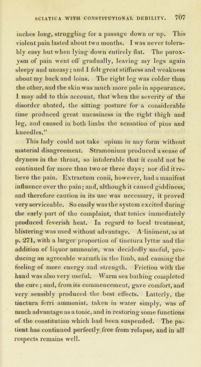 inches long, struggling for a passage down or up. This violent pain lasted about two months. I w as never tolera- bly easy but when lying down entirely flat. The parox- ysm of pain went off gradually, leaving my legs again sleepy and uneasy; and I felt great stiffness and weakness about my back and loins. The right leg was colder than the other, and the skin was much more pale in appearance. I may add to this account, that when the severity of the disorder abated, the sitting posture for a considerable time produced great uneasiness in the right thigh and leg, and caused in both limbs the sensation of pins and kneedles.” This lady could not take opium in any form without material disagreement. Stramonium produced a sense of dryness in the throat, so intolerable that it could not be continued for more than two or three days; nor did it re- lieve the pain. Extractum conii, however, had a manifest influence over the pain; and, although it caused giddiness, and therefore caution in its use was necessary, it proved very serviceable. So easily was the system excited during the early part of the complaint, that tonics immediately produced feverish heat. In regard to local treatment, blistering was used without advantage. A liniment, as at p. 271, with a larger proportion of tinctura lyttse and the addition of liquor ammonite, was decidedly useful, pro- ducing an agreeable warmth in the limb, and causing the feeling of more energy and strength. Friction with the hand was also very useful. Warm sea bathing completed the cure; and, from its commencement, gave comfort, and very sensibly produced the best effects. Latterly, the tinctura ferri ammoniat. taken in water simply, was of much advantage as a tonic, and in restoring some functions of the constitution which had been suspended. The pa- tient has continued perfectly free from relapse, and in all respects remains well.