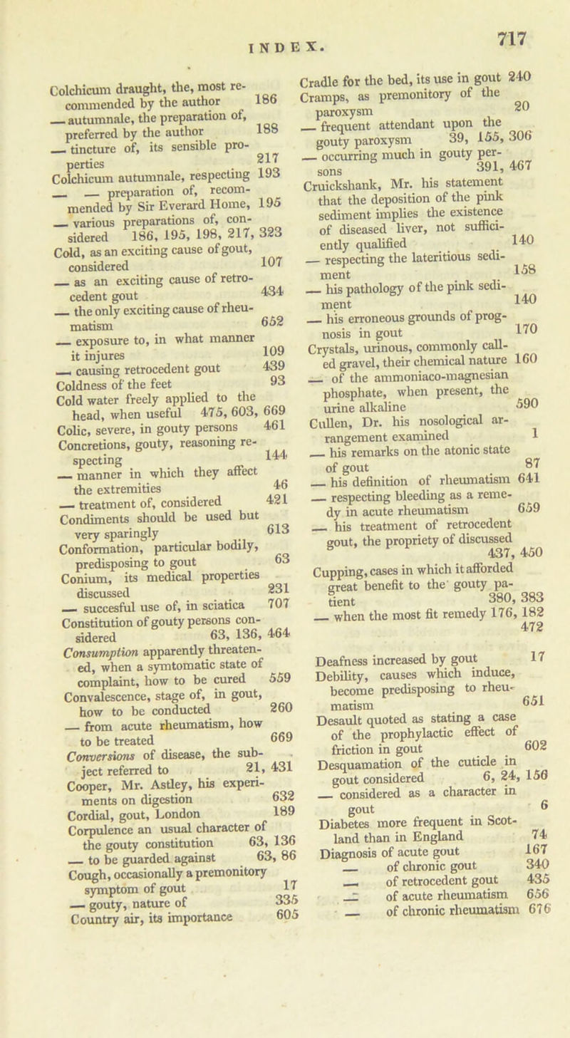 Colchicum draught, the, most re- commended by the author 186 autumnale, the preparation of, preferred by the author 188 — tincture of, its sensible pro- perties Colchicum autumnale, respecting i'JJ preparation of, recom- mended by Sir Everard Home, 195 various preparations of, con- sidered 186, 195, 198, 217, 323 Cold, as an exciting cause of gout, considered 107 as an exciting cause of retro- cedent gout 434 the only exciting cause of rheu- matism 052 — exposure to, in what manner it injures 109 _ causing retrocedent gout 439 Coldness of the feet 03 Cold water freely applied to the head, when useful 4-75, 603, 669 Colic, severe, in gouty persons 461 Concretions, gouty, reasoning re- specting 144 manner in which they affect the extremities 46 — treatment of, considered 421 Condiments should be used but very sparingly 013 Conformation, particular bodily, predisposing to gout 63 Conium, its medical properties discussed — succesful use of, in sciatica 707 Constitution of gouty persons con- sidered 63, 136, 464 Consumption apparently threaten- ed, when a symtomatic state of complaint, how to be cured 559 Convalescence, stage of, in gout, how to be conducted 260 from acute rheumatism, how to be treated 669 Conversions of disease, the sub- ject referred to 21, 431 Cooper, Mr. Asdey, his experi- ments on digestion 632 Cordial, gout, London 139 Corpulence an usual character of the gouty constitution 63, 136 to be guarded against 63, 86 Cough, occasionally a premonitory symptom of gout 47 — gouty, nature of 335 Country air, its importance 605 217 Cradle for the bed, its use in gout 240 Cramps, as premonitory of the paroxysm frequent attendant upon the gouty paroxysm 39, 155, 306 — occurring much in gouty per- sons . 391, 467 Cruickshank, Mr. his statement that the deposition of the pink sediment implies the existence of diseased liver, not suffici- endy qualified 140 respecting the lateritious sedi- ment _ 458 his pathology of the pink sedi- ment 440 his erroneous grounds of prog- nosis in gout 470 Crystals, urinous, commonly call- ed gravel, their chemical nature 160 of the ammoniaco-magnesian phosphate, when present, the urine alkaline 690 Cullen, Dr. his nosological ar- rangement examined 1 his remarks on the atonic state of gout 87 his definition of rheumatism 641 respecting bleeding as a reme- dy in acute rheumatism 659 his treatment of retrocedent gout, the propriety of discussed 8 437, 450 Cupping, cases in which it afforded great benefit to the' gouty pa- tient 380, 383 _ when the most fit remedy 176, 182 472 Deafness increased by gout 17 Debility, causes which induce, become predisposing to rheu- matism 651 Desault quoted as stating a case of the prophylactic effect of friction in gout _ 602 Desquamation of the cuticle in gout considered 6, 24, 156 considered as a character in gout 6 Diabetes more frequent in Scot- land than in England 74 Diagnosis of acute gout 167 of chronic gout 340 __ of retrocedent gout 435 - of acute rheumatism 656 of chronic rheumatism 676