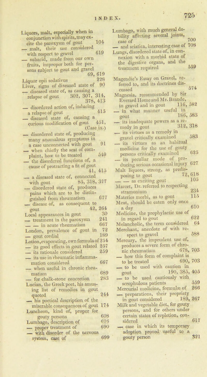 Liquors, malt, especially when in conjunction with spirits, may ex- cite the paroxysm of gout 104 malt, their use considered with respect to gravel 019 subacid, made from our own fruits, improper both for per- sons subject to gout and gravel 69, 619 Liquor opii sedativus 228 Liver, signs of diseased state of 90 diseased state ot, as causing a relapse of gout 302, 307, 314, * 378, 413 disordered action of, inducing a relapse of gout 415 diseased state of, causing a curious modification of gout 451, (Case ix.) — disordered state of, producing many anomalous symptoms in a case unconnected with gout 91 — when chiefly the seat of com- plaint, how to be treated 549 the disordered functions of, a cause of protracting a fit of gout 41, 415 a diseased state of, connected with gout 85, 318, 377 disordered state of, produces pains which are to be distin- guished from rheumatism 677 — disease of, as consequent to gout 42, 264 Local appearances in gout 30 treatment in the paroxysm 241 in acute rheumatism 667 London, prevalence of gout in 72 ,— gout cordial 189 Lotion,evaporating, own formulaof 254 its good effects in gout related 257 — its rationale considered 259 its use in rheumatic inflamma- mation considered 667 — when useful in chronic rheu- matism 689 for chalk-stone concretion 283 Lucian, the Greek poet, his amus- ing list of remedies in gout quoted 244 — his poetical description of the miserable consequences of gout 174 Luncheon, kind of, proper for gouty persons 608 Lumbago, description of 676 — proper treatment of 690 — with disorder of the nervous system, case of 699 Lumbago, with much general de- bility affecting several joints, case of ^ , WO and sciatica, interesting case of 708 Lungs, disordered state of, in con- nexion with a morbid state of the digestive organs, and the treatment required 559 Magendie’s Essay on Gravel, re- ferred to, and its doctrines dis- cussed . ^74/ Magnesia, recommended by Sir Everard Homeand Mr. Brande, in gravel and in gout 116, 582 — in what manner useful in gout 186, 583 its inadequate powers as a re- medy in gout 312, 318 — its virtues as a remedy in gravel critically examined 583 its virtues as an habitual medicine for the use of gouty persons critically examined 625 its peculiar mode of pro- ducing serious occasional injury 627 Malt liquors, strong, as predis- posing to gout 72, 618 as exciting gout 105 Marcet, Dr. referred to respecting stramonium 234 Materies morbi, as to gout 115 Meat, should be eaten only once a day 610 Medicine, the prophylactic use of in regard to gout 622 Melancholic, the term considered 64 Merchant, anecdote of with re- spect to gravel 588 Mercury, the imprudent use of, produces a severe form of chro- nic rheumatism 678, 703 how this form of complaint is to be treated 690, 703 — to be used with caution in gout 190, 385, 405 to be used cautiously with scrophulous patients 559 Mercurial medicine, formula: of 266 — preparations, their propriety in gout considered 189, 267 Milk and vegetable diet, for gouty persons, and for others under certain states of repletion, con- sidered 617 — case in which its temporary adoption proved' useful to a gouty person 321