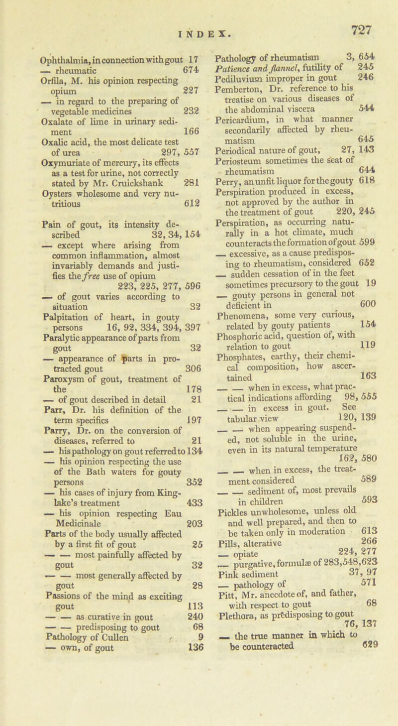 Ophthalmia, in connection with gout 17 — rheumatic 674 Orfila, M. his opinion respecting opium 227 — in regard to the preparing of vegetable medicines 232 Oxalate of lime in urinary sedi- ment 166 Oxalic acid, the most delicate test of urea 297, 557 Oxymuriate of mercury, its effects as a test for urine, not correctly stated by Mr. Cruickshank 281 Oysters wholesome and very nu- tritious 612 Pain of gout, its intensity de- scribed 32, 34, 154 — except where arising from common inflammation, almost invariably demands and justi- fies the free use of opium 223, 225, 277, 596 — of gout varies according to situation 32 Palpitation of heart, in gouty persons 16, 92, 334, 394, 397 Paralytic appearance of parts from gout 32 — appearance of parts in pro- tracted gout 306 Paroxysm of gout, treatment of the 178 — of gout described in detail 21 Parr, Dr. his definition of the term specifics 197 Parry, Dr. on the conversion of diseases, referred to 21 — his pathology on gout referred to 134 — his opinion respecting the use of the Bath waters for gouty persons 352 — his cases of injury from King- lake’s treatment 433 — his opinion respecting Eau Medicinale 203 Parts of the body usually affected by a first fit of gout 25 most painfully affected by gout 32 — — most generally affected by gout 28 Passions of the mind as exciting gout 113 as curative in gout 240 predisposing to gout 68 Pathology of Cullen /■ 9 — own, of gout 136 Pathology of rheumatism 3, 654 Patience and flannel, futility of 245 Pediluvium improper in gout 246 Pemberton, Dr. reference to his treatise on various diseases of the abdominal viscera 544 Pericardium, in what manner secondarily affected by rheu- matism 645 Periodical nature of gout, 27,143 Periosteum sometimes the seat of rheumatism 644 Perry, an unfit liquor for the gouty 618 Perspiration produced in excess, not approved by the author in the treatment of gout 220, 245 Perspiration, as occurring natu- rally in a hot climate, much counteracts the formation ofgout 599 — excessive, as a cause predispos- ing to rheumatism, considered 652 sudden cessation of in the feet sometimes precursory to the gout 19 gouty persons in general not deficient in 600 Phenomena, some very curious, related by gouty patients 154 Phosphoric acid, question of, with relation to gout 1,19 Phosphates, earthy, their chemi- cal composition, how ascer- tained 163 when in excess, what prac- tical indications affording 98, 555 in excess in gout. See tabular view 120, 139 when appearing suspend- ed, not soluble in the urine, even in its natural temperature 162, 580 589 593 613 266 _ when in excess, the treat- ment considered sediment of, most prevails in children Pickles unwholesome, unless old and well prepared, and then to be taken only in moderation Pills, alterative — opiate 224, 277 ~ purgative, formula of 283,548,623 Pink sediment 37, 97 — pathology of 571 Pitt, Mr. anecdoteof, and father, with respect to gout 68 Plethora, as predisposing to gout 76, 137 the true manner in which to be counteracted 629