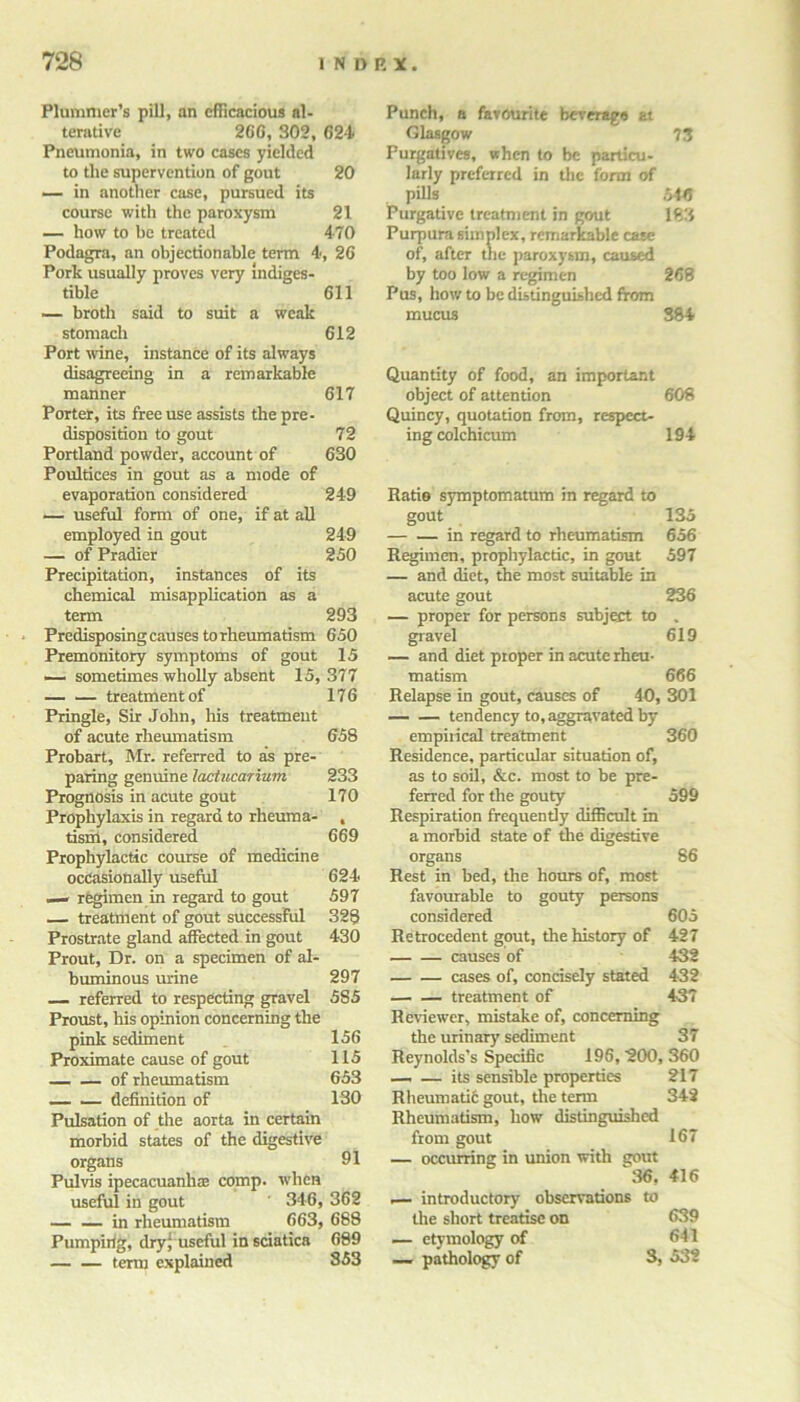 Plummer’s pill, an efficacious al- terative 260, 302, 624 Pneumonia, in two cases yielded to the supervention of gout 20 — in another case, pursued its course with the paroxysm 21 — how to be treated 4-70 Podagra, an objectionable term 4, 26 Pork usually proves very indiges- tible 611 — broth said to suit a weak stomach 612 Port wine, instance of its always disagreeing in a remarkable manner 617 Porter, its free use assists the pre- disposition to gout 72 Portland powder, account of 630 Poultices in gout as a mode of evaporation considered 249 — useful form of one, if at all employed in gout 24-9 — of Pradier 250 Precipitation, instances of its chemical misapplication as a term 293 Predisposing causes to rheumatism 650 Premonitory symptoms of gout 15 — sometimes wholly absent 15, 377 treatment of 176 Pringle, Sir John, his treatment of acute rheumatism 658 Probart, Mr. referred to as pre- paring genuine lactucarium 233 Prognosis in acute gout 170 Prophylaxis in regard to rlieuma- , tism, considered 669 Prophylactic course of medicine occasionally useful 624 — regimen in regard to gout 597 — treatment of gout successful 328 Prostrate gland affected in gout 430 Prout, Dr. on a specimen of al- buminous mine 297 — referred to respecting gravel 5S5 Proust, his opinion concerning the pink sediment 156 Proximate cause of gout 115 of rheumatism 653 definition of 130 Pulsation of the aorta in certain morbid states of the digestive organs 91 Pulvis ipecacuanhae comp, when useful in gout ' 346, 362 — — in rheumatism 663, 688 Pumping, dry; useful in sciatica 689 term explained 353 Punch, a favourite beverage at Glasgow 73 Purgatives, when to be particu- larly preferred in the form of pills .5445 Purgative treatment in gout 183 Purpura simplex, remarkable case of, after the paroxysm, caused by too low a regimen 268 Pus, how to be distinguished from mucus 384 Quantity of food, an important object of attention 608 Quincy, quotation from, respect- ing colchicum 194 Ratio symptomatum in regard to gout 135 in regard to rheumatism 656 Regimen, prophylactic, in gout 597 — and diet, the most suitable in acute gout 236 — proper for persons subject to . gravel 619 — and diet proper in acute rheu- matism 666 Relapse in gout, causes of 40, 301 — — tendency to, aggravated by empirical treatment 360 Residence, particular situation of, as to soil, &c. most to be pre- ferred for the gouty 599 Respiration frequently difficult in a morbid state of the digestive organs 86 Rest in bed, the hours of, most favourable to gouty persons considered 605 Retrocedent gout, the history of 427 causes of 432 cases of, concisely stated 432 treatment of 4-37 Reviewer, mistake of, concerning the urinary sediment 37 Reynolds’s Specific 196, 200, 360 — — its sensible properties 217 Rheumati6 gout, the term 342 Rheumatism, how distinguished from gout 167 — occurring in union with gout 36, 416 ,— introductory observations to the short treatise on 639 — etymology of 641 — pathology of 3, 532
