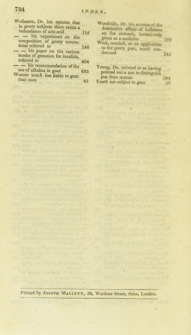 INDKX. Wollaston, Dr. his opinion that in gouty subjects there exists a redundance of uric acid j j g — — experiment on the composition of gouty concre- tions referred to X46 his paper on the various modes of gestation for invalids, referred to g04 his recommendation of the use of alkalies in gout 625 Women much less liable to gout than men gg Woodvilie, Dr. his account of the destructive effects of hellebore on the stomach, incautiously given as a medicine ]§£ Wool, combed, as an application to the gouty part, much con- demned 215 Young, Dr. referred to as having pointed out a test to distinguish pas from mucus ygj. Youth not subject to gout 59 Printed by Joseph Maleett, 59, Wardour Street, Soho, London.