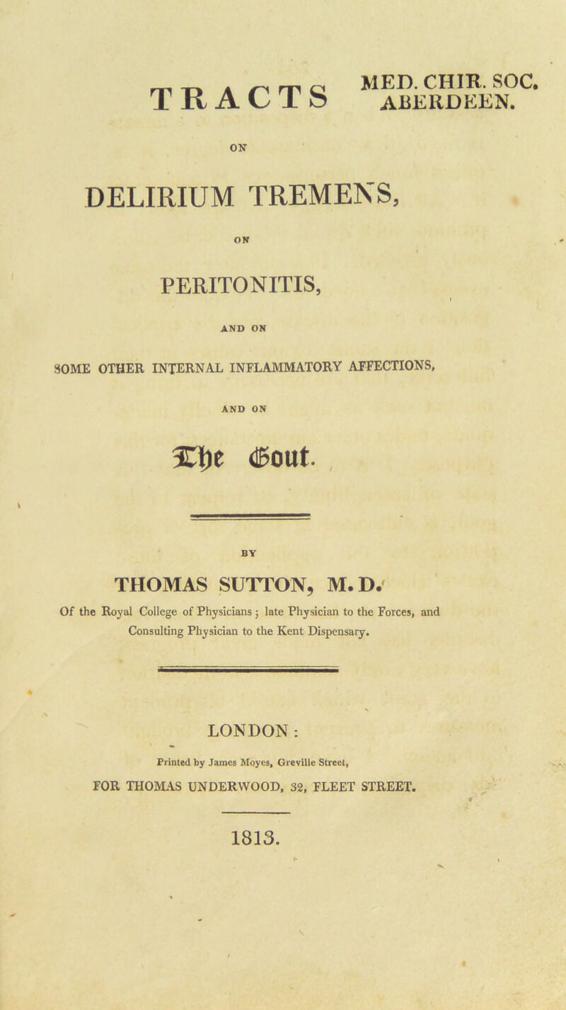 ON MED. CHIR. SOC. DELIRIUM TREMENS, ON PERITONITIS, AND ON SOME OTHER INTERNAL INFLAMMATORY AFFECTIONS, AND ON (teout., BY THOMAS SUTTON, M.D/ Of the Royal College of Physicians ; late Physician to the Forces, and Consulting Physician to the Kent Dispensary. LONDON: Printed by James Moyes, Greville Street, FOR THOMAS UNDERWOOD, 32, FLEET STREET. 1813.