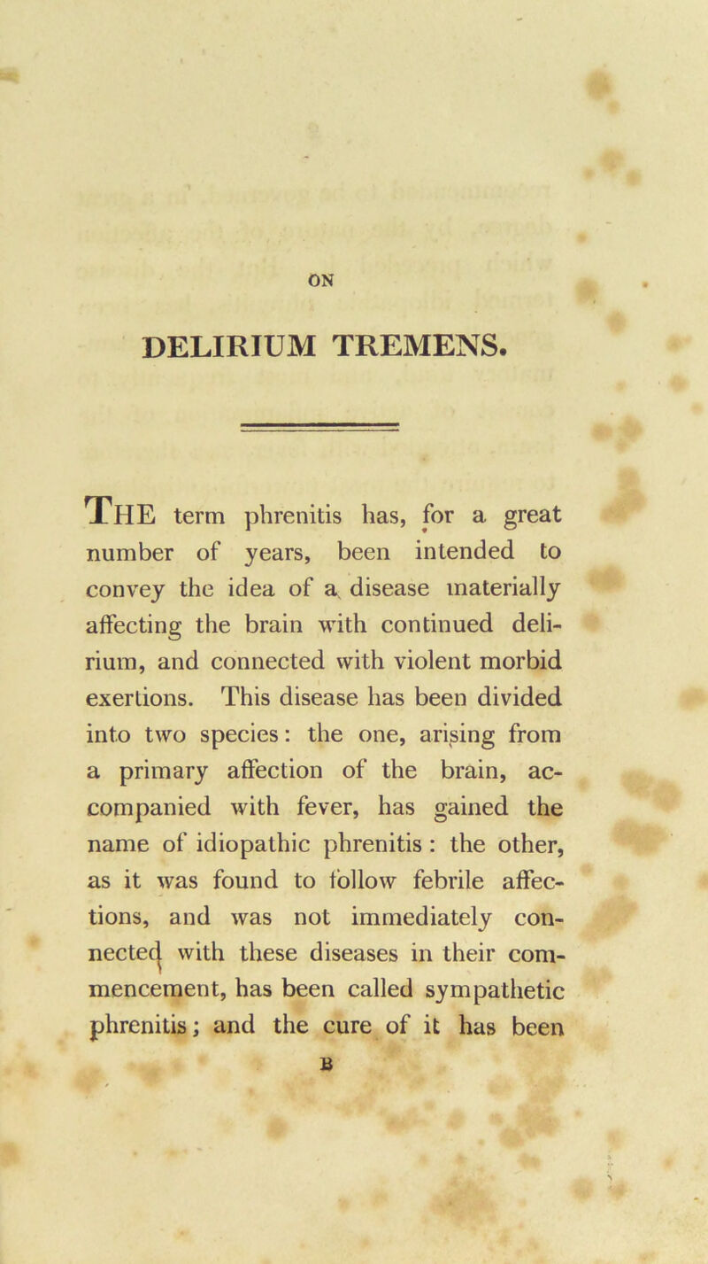 ON DELIRIUM TREMENS. The term pbrenitis has, for a great number of years, been intended to convey the idea of a disease materially affecting the brain with continued deli- rium, and connected with violent morbid exertions. This disease has been divided into two species: the one, arising from a primary affection of the brain, ac- companied with fever, has gained the name of idiopathic phrenitis: the other, as it was found to follow febrile affec- tions, and was not immediately con- nectec^ with these diseases in their com- mencement, has been called sympathetic phrenitis; and the cure of it has been