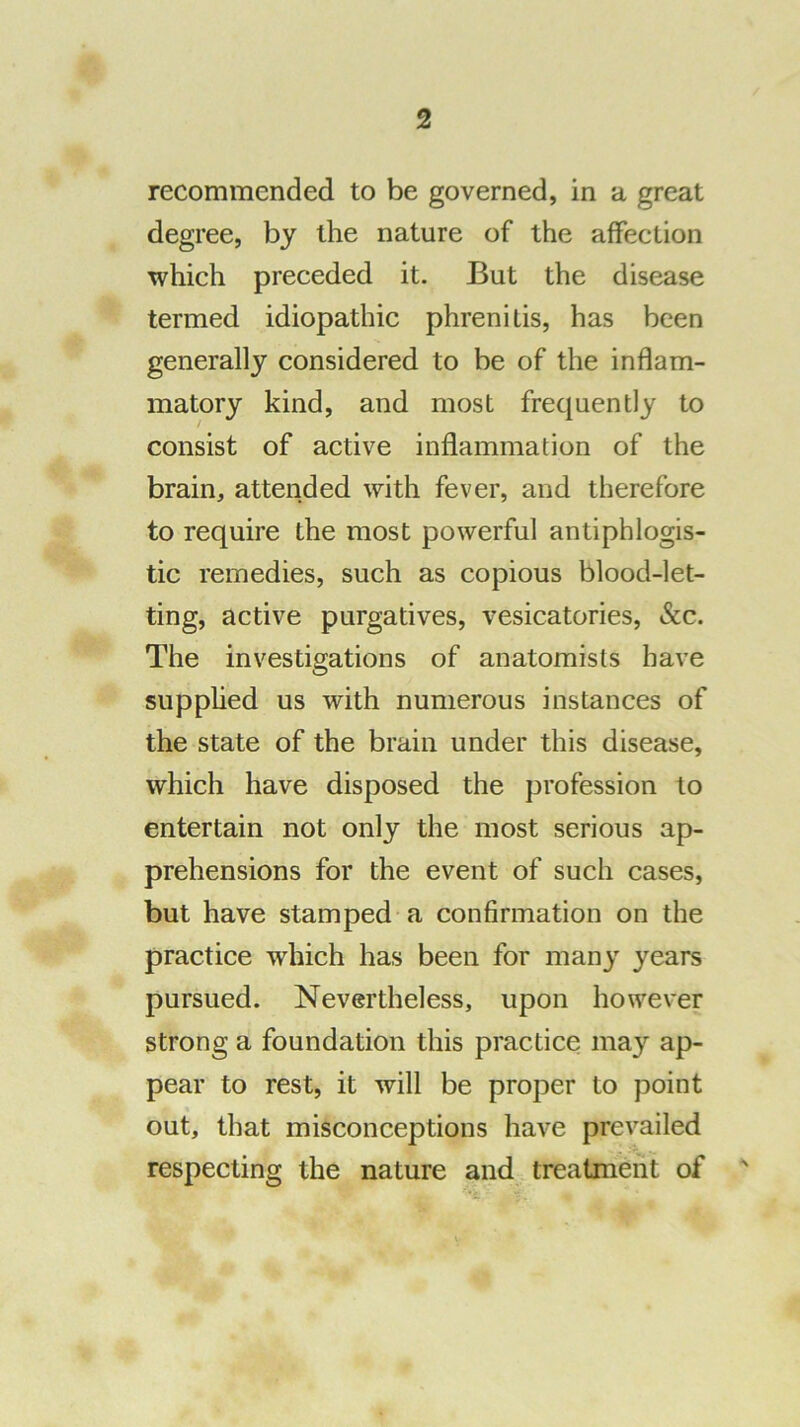 recommended to be governed, in a great degree, by the nature of the affection which preceded it. But the disease termed idiopathic phrenitis, has been generally considered to be of the inflam- matory kind, and most frequently to consist of active inflammation of the brain, attended with fever, and therefore to require the most powerful antiphlogis- tic remedies, such as copious blood-let- ting, active purgatives, vesicatories, »Scc. The investigations of anatomists have supphed us with numerous instances of the state of the brain under this disease, which have disposed the profession to entertain not only the most serious ap- prehensions for the event of such cases, but have stamped a confirmation on the practice which has been for many years pursued. Nevertheless, upon however strong a foundation this practice may ap- pear to rest, it will be proper to point out, that misconceptions have prevailed respecting the nature and treatment of '