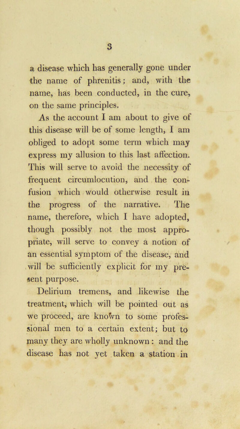 a disease which has generally gone under the name of phrenitis; and, with the name, has been conducted, in the cure, on the same principles. As the account I am about to give of this disease will be of some length, I am obliged to adopt some term which may express my allusion to this last affection. This will serve to avoid the necessity of frequent circumlocution, and the con- fusion which would otherwise result in the progress of the narrative. The name, therefore, which I have adopted, though possibly not the most appro- priate, will serve to convey a notion of an essential symptom of the disease, and .will be sufficiently explicit for my pre- sent purpose. Delirium tremens, and likewise the treatment, which will be pointed out as we proceed, are knotvn to some profes- sional men to a certain extent; but to many they are wholly unknown : and the disease has not yet taken a station. in