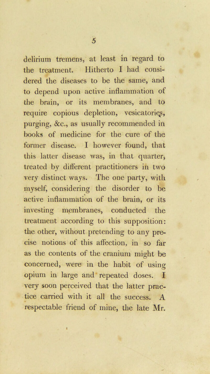 delirium tremenSj at least in regard to the treatment. Hitherto I had consi- dered the diseases to be the same, and to depend upon active inflammation of the brain, or its membranes, and to require copious depletion, vesicatoriqsj purging, &c., as usually recommended in books of medicine for the cure of the former disease. I however found, that this latter disease was, in that quarterj treated by different practitioners in two very distinct ways. The one party, with myself, considering the disorder to be « active inflammation of the brain, or its investing membranes, conducted the treatment according to this supposition: the other, without pretending to any pre- cise notions of this affection, in so far as the contents of the cranium might be concerned, were in the habit of using opium in large and repeated doses. I very soon perceived that the latter prac- tice carried with it all the success. A respectable friend of mine, the late Mr. I