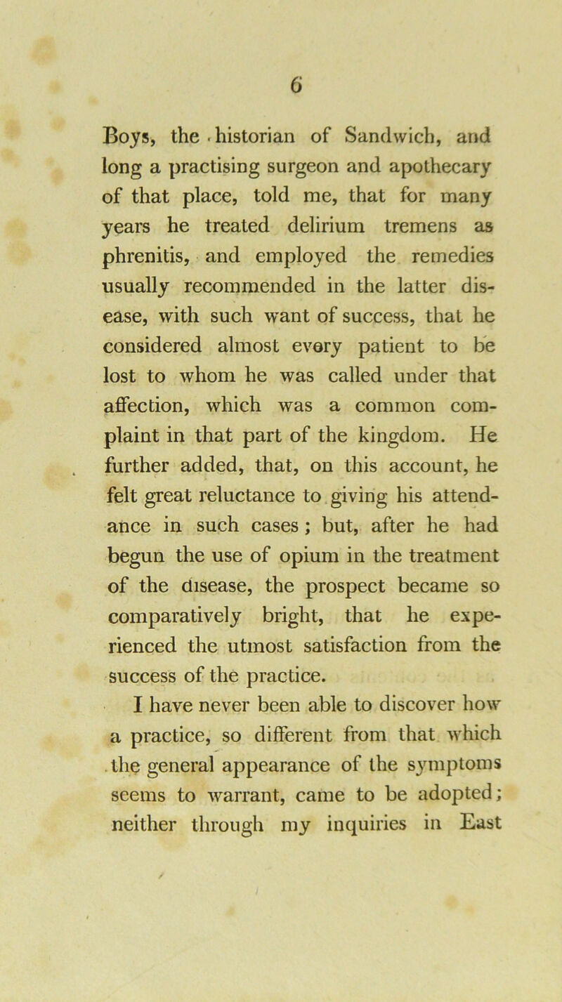 Boys, the . historian of Sandwich, and long a practising surgeon and apothecary of that place, told me, that for many years he treated delirium tremens as phrenitis, and employed the remedies usually recommended in the latter dis- ease, with such want of success, that he considered almost every patient to be lost to whom he was called under that affection, which was a common com- plaint in that part of the kingdom. He further added, that, on this account, he felt great reluctance to giving his attend- ance in such cases; but, after he had begun the use of opium in the treatment of the disease, the prospect became so comparatively bright, that he expe- rienced the utmost satisfaction from the success of the practice. I have never been able to discover how a practice, so different from that which .the general appearance of the symptoms seems to warrant, came to be adopted; neither through my inquiries in East